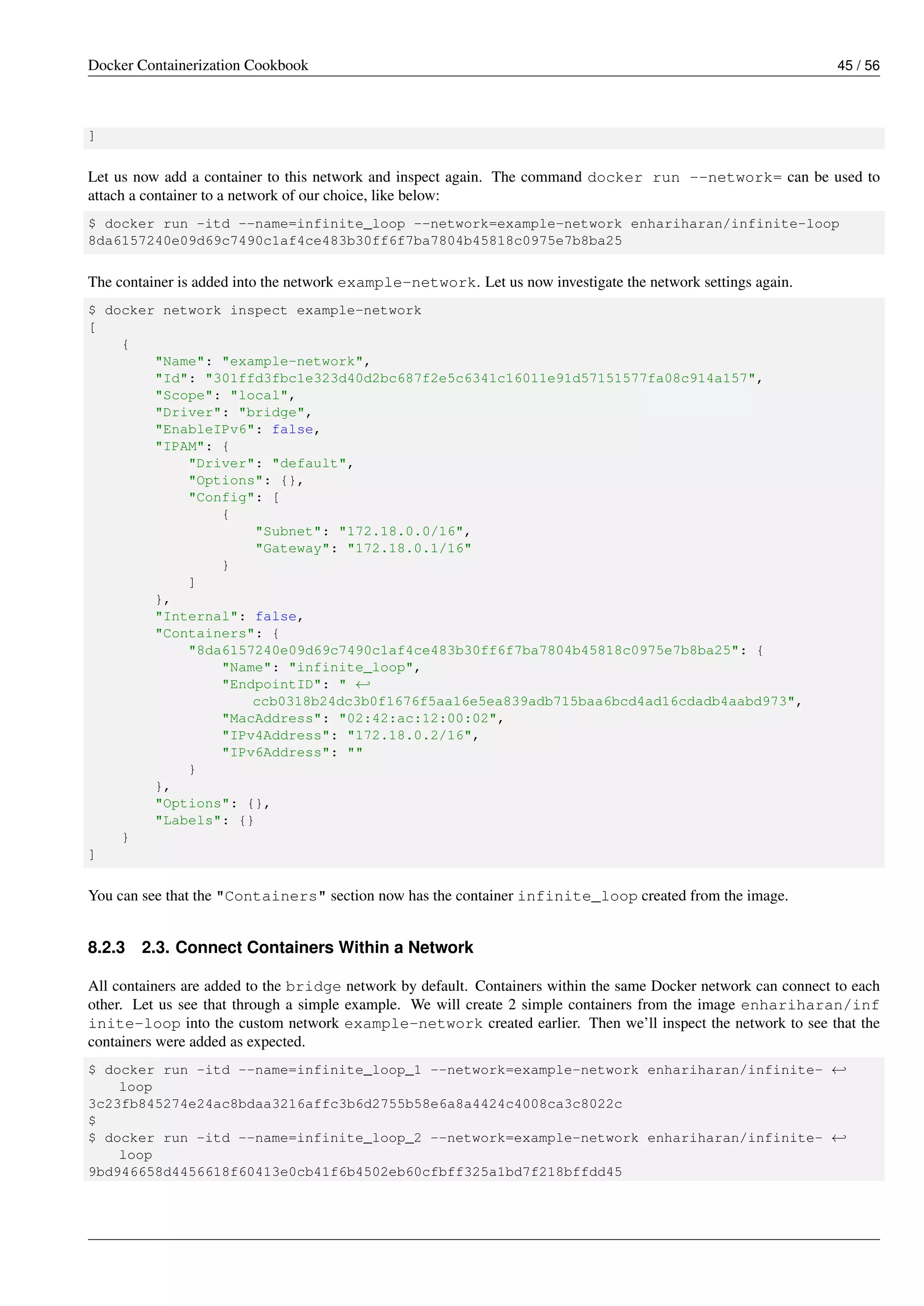 Docker Containerization Cookbook 45 / 56
]
Let us now add a container to this network and inspect again. The command docker run --network= can be used to
attach a container to a network of our choice, like below:
$ docker run -itd --name=infinite_loop --network=example-network enhariharan/infinite-loop
8da6157240e09d69c7490c1af4ce483b30ff6f7ba7804b45818c0975e7b8ba25
The container is added into the network example-network. Let us now investigate the network settings again.
$ docker network inspect example-network
[
{
"Name": "example-network",
"Id": "301ffd3fbc1e323d40d2bc687f2e5c6341c16011e91d57151577fa08c914a157",
"Scope": "local",
"Driver": "bridge",
"EnableIPv6": false,
"IPAM": {
"Driver": "default",
"Options": {},
"Config": [
{
"Subnet": "172.18.0.0/16",
"Gateway": "172.18.0.1/16"
}
]
},
"Internal": false,
"Containers": {
"8da6157240e09d69c7490c1af4ce483b30ff6f7ba7804b45818c0975e7b8ba25": {
"Name": "infinite_loop",
"EndpointID": " ←
ccb0318b24dc3b0f1676f5aa16e5ea839adb715baa6bcd4ad16cdadb4aabd973",
"MacAddress": "02:42:ac:12:00:02",
"IPv4Address": "172.18.0.2/16",
"IPv6Address": ""
}
},
"Options": {},
"Labels": {}
}
]
You can see that the "Containers" section now has the container infinite_loop created from the image.
8.2.3 2.3. Connect Containers Within a Network
All containers are added to the bridge network by default. Containers within the same Docker network can connect to each
other. Let us see that through a simple example. We will create 2 simple containers from the image enhariharan/inf
inite-loop into the custom network example-network created earlier. Then we’ll inspect the network to see that the
containers were added as expected.
$ docker run -itd --name=infinite_loop_1 --network=example-network enhariharan/infinite- ←
loop
3c23fb845274e24ac8bdaa3216affc3b6d2755b58e6a8a4424c4008ca3c8022c
$
$ docker run -itd --name=infinite_loop_2 --network=example-network enhariharan/infinite- ←
loop
9bd946658d4456618f60413e0cb41f6b4502eb60cfbff325a1bd7f218bffdd45
 