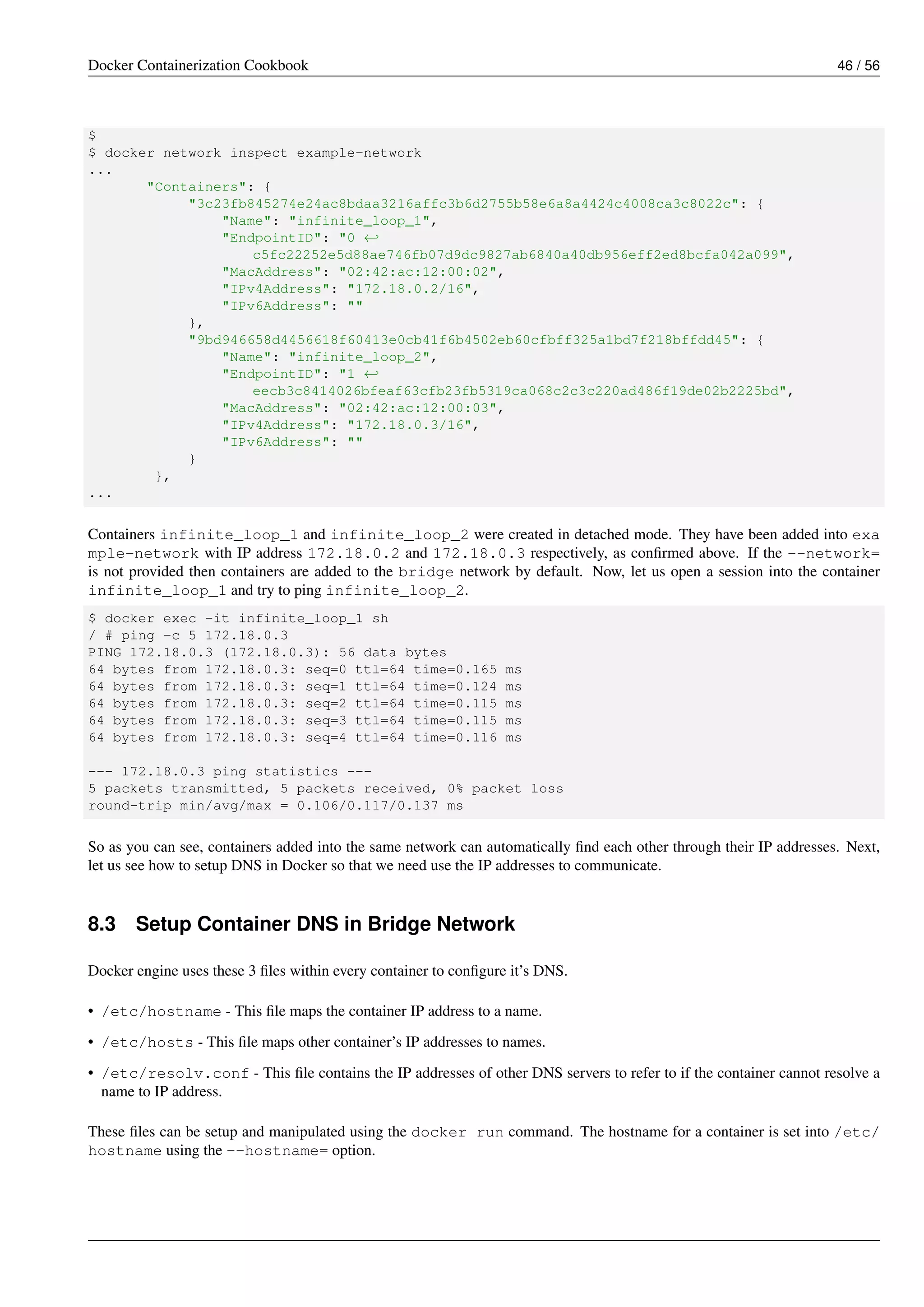 Docker Containerization Cookbook 46 / 56
$
$ docker network inspect example-network
...
"Containers": {
"3c23fb845274e24ac8bdaa3216affc3b6d2755b58e6a8a4424c4008ca3c8022c": {
"Name": "infinite_loop_1",
"EndpointID": "0 ←
c5fc22252e5d88ae746fb07d9dc9827ab6840a40db956eff2ed8bcfa042a099",
"MacAddress": "02:42:ac:12:00:02",
"IPv4Address": "172.18.0.2/16",
"IPv6Address": ""
},
"9bd946658d4456618f60413e0cb41f6b4502eb60cfbff325a1bd7f218bffdd45": {
"Name": "infinite_loop_2",
"EndpointID": "1 ←
eecb3c8414026bfeaf63cfb23fb5319ca068c2c3c220ad486f19de02b2225bd",
"MacAddress": "02:42:ac:12:00:03",
"IPv4Address": "172.18.0.3/16",
"IPv6Address": ""
}
},
...
Containers infinite_loop_1 and infinite_loop_2 were created in detached mode. They have been added into exa
mple-network with IP address 172.18.0.2 and 172.18.0.3 respectively, as conﬁrmed above. If the --network=
is not provided then containers are added to the bridge network by default. Now, let us open a session into the container
infinite_loop_1 and try to ping infinite_loop_2.
$ docker exec -it infinite_loop_1 sh
/ # ping -c 5 172.18.0.3
PING 172.18.0.3 (172.18.0.3): 56 data bytes
64 bytes from 172.18.0.3: seq=0 ttl=64 time=0.165 ms
64 bytes from 172.18.0.3: seq=1 ttl=64 time=0.124 ms
64 bytes from 172.18.0.3: seq=2 ttl=64 time=0.115 ms
64 bytes from 172.18.0.3: seq=3 ttl=64 time=0.115 ms
64 bytes from 172.18.0.3: seq=4 ttl=64 time=0.116 ms
--- 172.18.0.3 ping statistics ---
5 packets transmitted, 5 packets received, 0% packet loss
round-trip min/avg/max = 0.106/0.117/0.137 ms
So as you can see, containers added into the same network can automatically ﬁnd each other through their IP addresses. Next,
let us see how to setup DNS in Docker so that we need use the IP addresses to communicate.
8.3 Setup Container DNS in Bridge Network
Docker engine uses these 3 ﬁles within every container to conﬁgure it’s DNS.
• /etc/hostname - This ﬁle maps the container IP address to a name.
• /etc/hosts - This ﬁle maps other container’s IP addresses to names.
• /etc/resolv.conf - This ﬁle contains the IP addresses of other DNS servers to refer to if the container cannot resolve a
name to IP address.
These ﬁles can be setup and manipulated using the docker run command. The hostname for a container is set into /etc/
hostname using the --hostname= option.
 