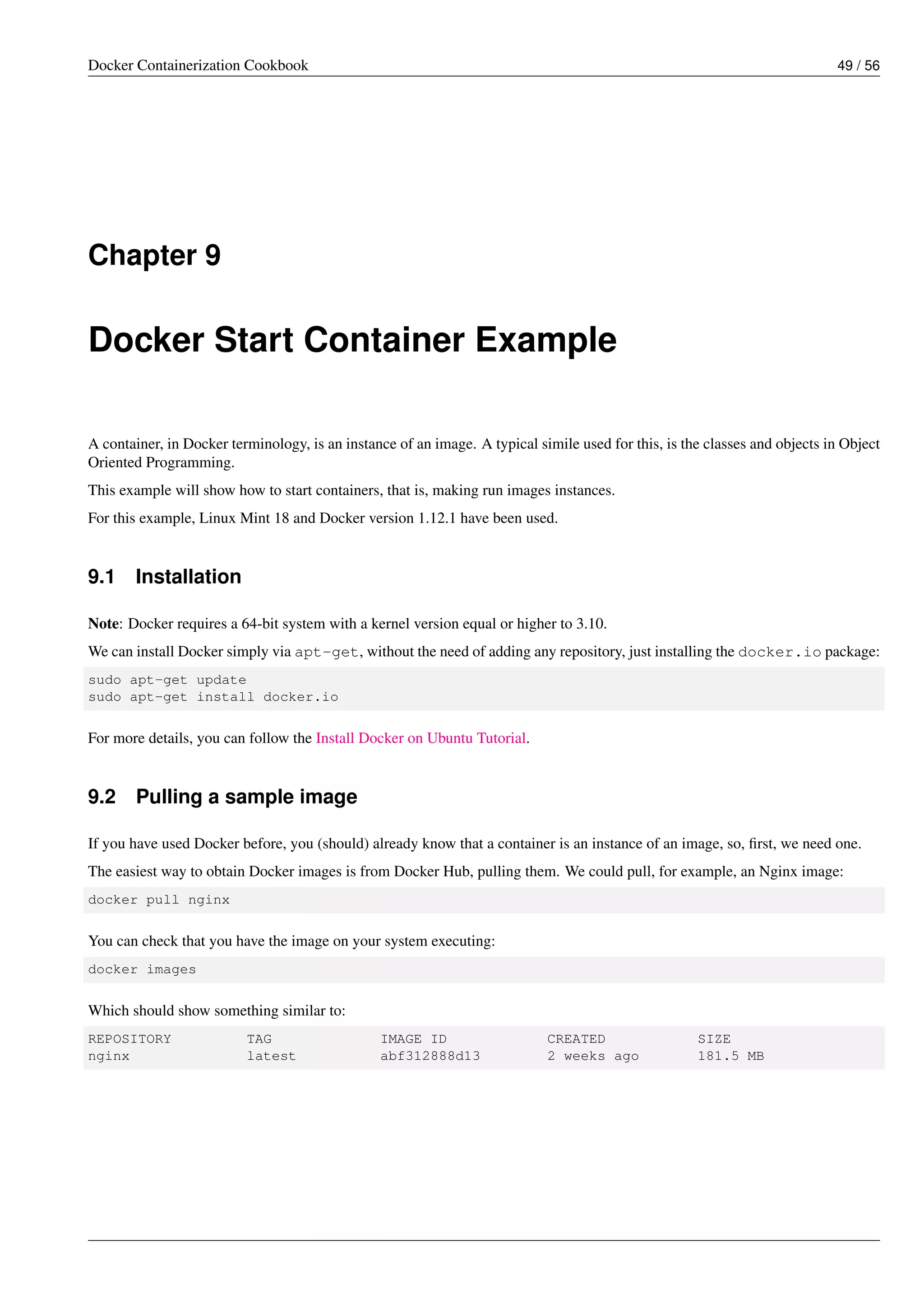 Docker Containerization Cookbook 49 / 56
Chapter 9
Docker Start Container Example
A container, in Docker terminology, is an instance of an image. A typical simile used for this, is the classes and objects in Object
Oriented Programming.
This example will show how to start containers, that is, making run images instances.
For this example, Linux Mint 18 and Docker version 1.12.1 have been used.
9.1 Installation
Note: Docker requires a 64-bit system with a kernel version equal or higher to 3.10.
We can install Docker simply via apt-get, without the need of adding any repository, just installing the docker.io package:
sudo apt-get update
sudo apt-get install docker.io
For more details, you can follow the Install Docker on Ubuntu Tutorial.
9.2 Pulling a sample image
If you have used Docker before, you (should) already know that a container is an instance of an image, so, ﬁrst, we need one.
The easiest way to obtain Docker images is from Docker Hub, pulling them. We could pull, for example, an Nginx image:
docker pull nginx
You can check that you have the image on your system executing:
docker images
Which should show something similar to:
REPOSITORY TAG IMAGE ID CREATED SIZE
nginx latest abf312888d13 2 weeks ago 181.5 MB
 