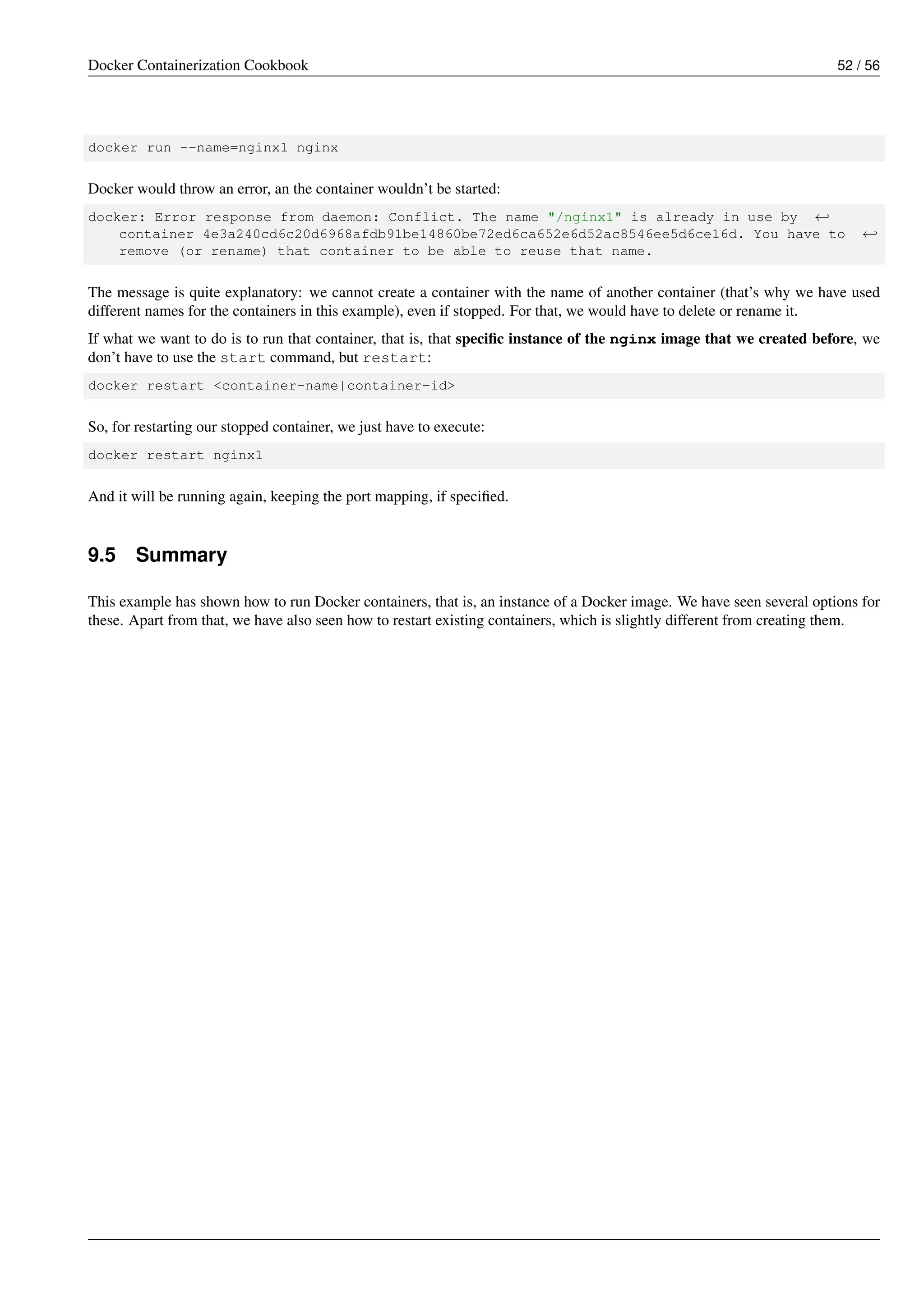 Docker Containerization Cookbook 52 / 56
docker run --name=nginx1 nginx
Docker would throw an error, an the container wouldn’t be started:
docker: Error response from daemon: Conflict. The name "/nginx1" is already in use by ←
container 4e3a240cd6c20d6968afdb91be14860be72ed6ca652e6d52ac8546ee5d6ce16d. You have to ←
remove (or rename) that container to be able to reuse that name.
The message is quite explanatory: we cannot create a container with the name of another container (that’s why we have used
different names for the containers in this example), even if stopped. For that, we would have to delete or rename it.
If what we want to do is to run that container, that is, that speciﬁc instance of the nginx image that we created before, we
don’t have to use the start command, but restart:
docker restart <container-name|container-id>
So, for restarting our stopped container, we just have to execute:
docker restart nginx1
And it will be running again, keeping the port mapping, if speciﬁed.
9.5 Summary
This example has shown how to run Docker containers, that is, an instance of a Docker image. We have seen several options for
these. Apart from that, we have also seen how to restart existing containers, which is slightly different from creating them.
 
