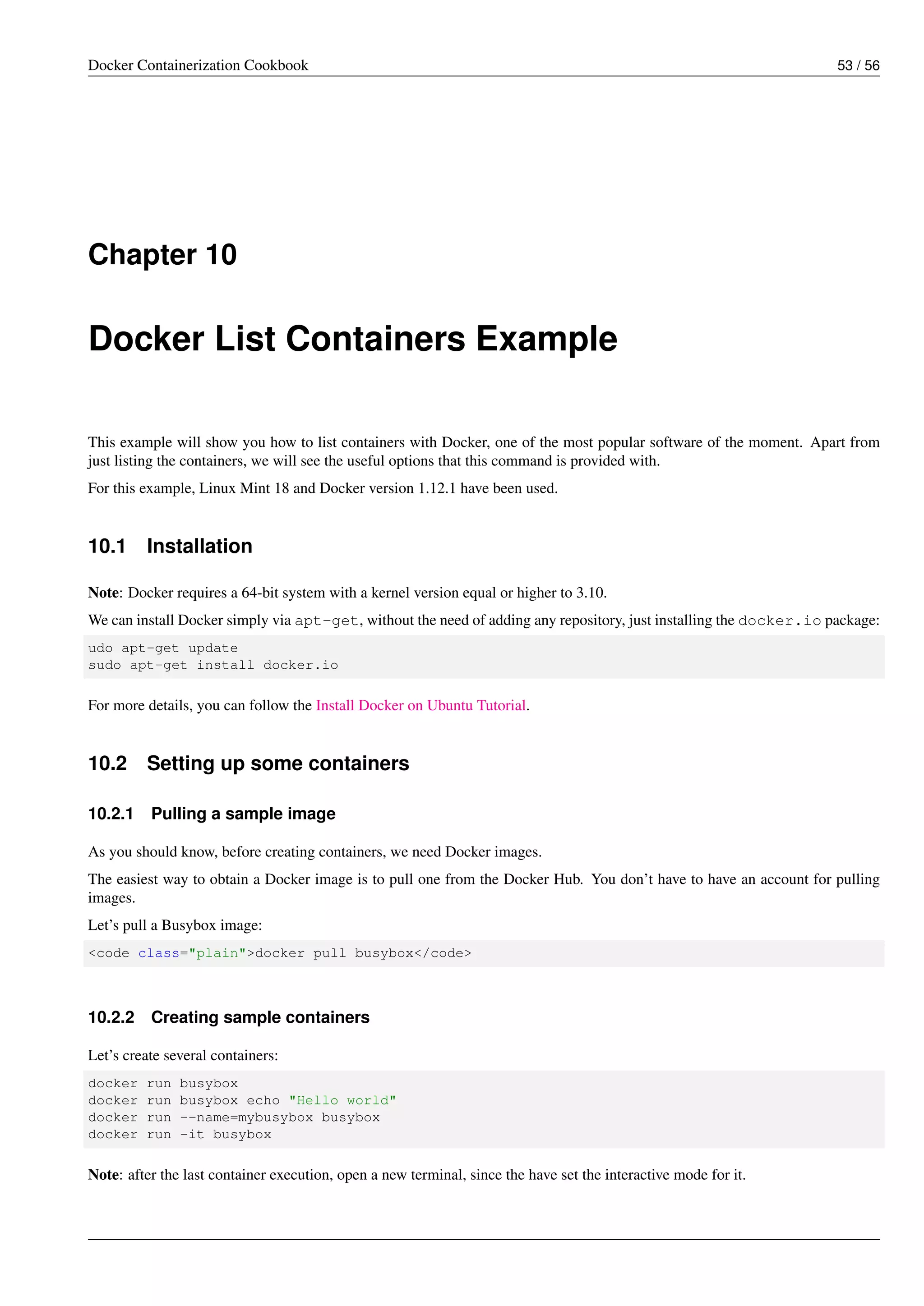 Docker Containerization Cookbook 53 / 56
Chapter 10
Docker List Containers Example
This example will show you how to list containers with Docker, one of the most popular software of the moment. Apart from
just listing the containers, we will see the useful options that this command is provided with.
For this example, Linux Mint 18 and Docker version 1.12.1 have been used.
10.1 Installation
Note: Docker requires a 64-bit system with a kernel version equal or higher to 3.10.
We can install Docker simply via apt-get, without the need of adding any repository, just installing the docker.io package:
udo apt-get update
sudo apt-get install docker.io
For more details, you can follow the Install Docker on Ubuntu Tutorial.
10.2 Setting up some containers
10.2.1 Pulling a sample image
As you should know, before creating containers, we need Docker images.
The easiest way to obtain a Docker image is to pull one from the Docker Hub. You don’t have to have an account for pulling
images.
Let’s pull a Busybox image:
<code class="plain">docker pull busybox</code>
10.2.2 Creating sample containers
Let’s create several containers:
docker run busybox
docker run busybox echo "Hello world"
docker run --name=mybusybox busybox
docker run -it busybox
Note: after the last container execution, open a new terminal, since the have set the interactive mode for it.
 