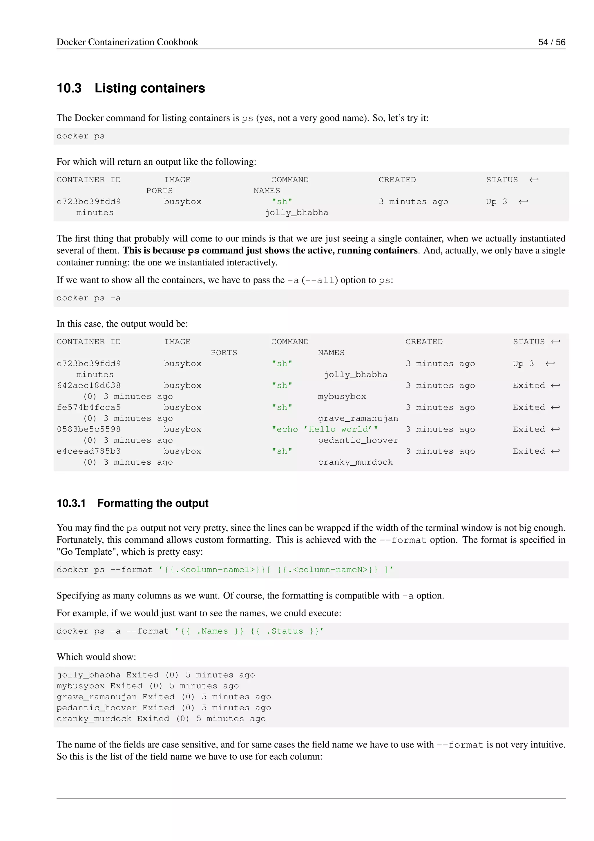 Docker Containerization Cookbook 54 / 56
10.3 Listing containers
The Docker command for listing containers is ps (yes, not a very good name). So, let’s try it:
docker ps
For which will return an output like the following:
CONTAINER ID IMAGE COMMAND CREATED STATUS ←
PORTS NAMES
e723bc39fdd9 busybox "sh" 3 minutes ago Up 3 ←
minutes jolly_bhabha
The ﬁrst thing that probably will come to our minds is that we are just seeing a single container, when we actually instantiated
several of them. This is because ps command just shows the active, running containers. And, actually, we only have a single
container running: the one we instantiated interactively.
If we want to show all the containers, we have to pass the -a (--all) option to ps:
docker ps -a
In this case, the output would be:
CONTAINER ID IMAGE COMMAND CREATED STATUS ←
PORTS NAMES
e723bc39fdd9 busybox "sh" 3 minutes ago Up 3 ←
minutes jolly_bhabha
642aec18d638 busybox "sh" 3 minutes ago Exited ←
(0) 3 minutes ago mybusybox
fe574b4fcca5 busybox "sh" 3 minutes ago Exited ←
(0) 3 minutes ago grave_ramanujan
0583be5c5598 busybox "echo ’Hello world’" 3 minutes ago Exited ←
(0) 3 minutes ago pedantic_hoover
e4ceead785b3 busybox "sh" 3 minutes ago Exited ←
(0) 3 minutes ago cranky_murdock
10.3.1 Formatting the output
You may ﬁnd the ps output not very pretty, since the lines can be wrapped if the width of the terminal window is not big enough.
Fortunately, this command allows custom formatting. This is achieved with the --format option. The format is speciﬁed in
"Go Template", which is pretty easy:
docker ps --format ’{{.<column-name1>}}[ {{.<column-nameN>}} ]’
Specifying as many columns as we want. Of course, the formatting is compatible with -a option.
For example, if we would just want to see the names, we could execute:
docker ps -a --format ’{{ .Names }} {{ .Status }}’
Which would show:
jolly_bhabha Exited (0) 5 minutes ago
mybusybox Exited (0) 5 minutes ago
grave_ramanujan Exited (0) 5 minutes ago
pedantic_hoover Exited (0) 5 minutes ago
cranky_murdock Exited (0) 5 minutes ago
The name of the ﬁelds are case sensitive, and for same cases the ﬁeld name we have to use with --format is not very intuitive.
So this is the list of the ﬁeld name we have to use for each column:
 