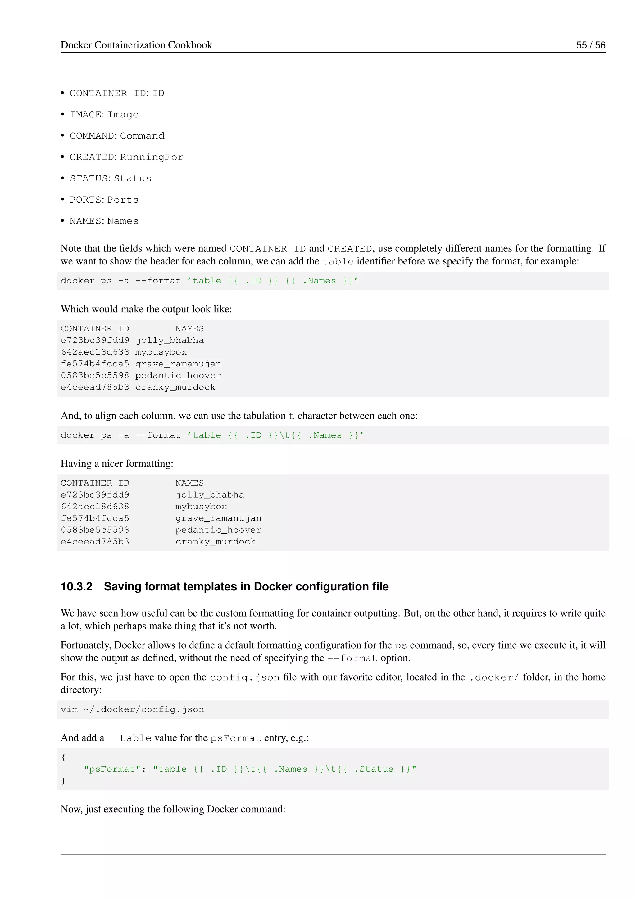 Docker Containerization Cookbook 55 / 56
• CONTAINER ID: ID
• IMAGE: Image
• COMMAND: Command
• CREATED: RunningFor
• STATUS: Status
• PORTS: Ports
• NAMES: Names
Note that the ﬁelds which were named CONTAINER ID and CREATED, use completely different names for the formatting. If
we want to show the header for each column, we can add the table identiﬁer before we specify the format, for example:
docker ps -a --format ’table {{ .ID }} {{ .Names }}’
Which would make the output look like:
CONTAINER ID NAMES
e723bc39fdd9 jolly_bhabha
642aec18d638 mybusybox
fe574b4fcca5 grave_ramanujan
0583be5c5598 pedantic_hoover
e4ceead785b3 cranky_murdock
And, to align each column, we can use the tabulation t character between each one:
docker ps -a --format ’table {{ .ID }}t{{ .Names }}’
Having a nicer formatting:
CONTAINER ID NAMES
e723bc39fdd9 jolly_bhabha
642aec18d638 mybusybox
fe574b4fcca5 grave_ramanujan
0583be5c5598 pedantic_hoover
e4ceead785b3 cranky_murdock
10.3.2 Saving format templates in Docker conﬁguration ﬁle
We have seen how useful can be the custom formatting for container outputting. But, on the other hand, it requires to write quite
a lot, which perhaps make thing that it’s not worth.
Fortunately, Docker allows to deﬁne a default formatting conﬁguration for the ps command, so, every time we execute it, it will
show the output as deﬁned, without the need of specifying the --format option.
For this, we just have to open the config.json ﬁle with our favorite editor, located in the .docker/ folder, in the home
directory:
vim ~/.docker/config.json
And add a --table value for the psFormat entry, e.g.:
{
"psFormat": "table {{ .ID }}t{{ .Names }}t{{ .Status }}"
}
Now, just executing the following Docker command:
 