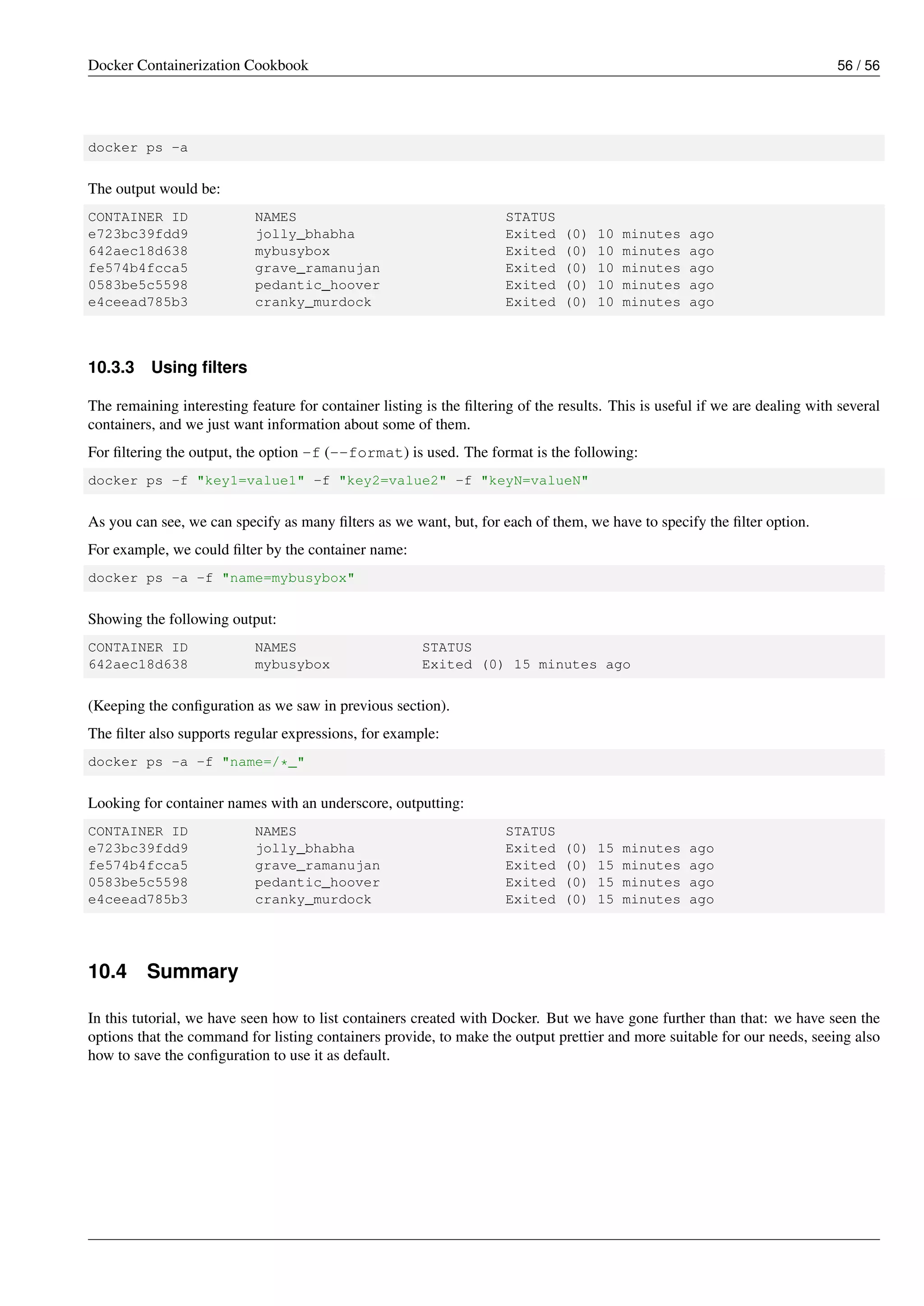 Docker Containerization Cookbook 56 / 56
docker ps -a
The output would be:
CONTAINER ID NAMES STATUS
e723bc39fdd9 jolly_bhabha Exited (0) 10 minutes ago
642aec18d638 mybusybox Exited (0) 10 minutes ago
fe574b4fcca5 grave_ramanujan Exited (0) 10 minutes ago
0583be5c5598 pedantic_hoover Exited (0) 10 minutes ago
e4ceead785b3 cranky_murdock Exited (0) 10 minutes ago
10.3.3 Using ﬁlters
The remaining interesting feature for container listing is the ﬁltering of the results. This is useful if we are dealing with several
containers, and we just want information about some of them.
For ﬁltering the output, the option -f (--format) is used. The format is the following:
docker ps -f "key1=value1" -f "key2=value2" -f "keyN=valueN"
As you can see, we can specify as many ﬁlters as we want, but, for each of them, we have to specify the ﬁlter option.
For example, we could ﬁlter by the container name:
docker ps -a -f "name=mybusybox"
Showing the following output:
CONTAINER ID NAMES STATUS
642aec18d638 mybusybox Exited (0) 15 minutes ago
(Keeping the conﬁguration as we saw in previous section).
The ﬁlter also supports regular expressions, for example:
docker ps -a -f "name=/*_"
Looking for container names with an underscore, outputting:
CONTAINER ID NAMES STATUS
e723bc39fdd9 jolly_bhabha Exited (0) 15 minutes ago
fe574b4fcca5 grave_ramanujan Exited (0) 15 minutes ago
0583be5c5598 pedantic_hoover Exited (0) 15 minutes ago
e4ceead785b3 cranky_murdock Exited (0) 15 minutes ago
10.4 Summary
In this tutorial, we have seen how to list containers created with Docker. But we have gone further than that: we have seen the
options that the command for listing containers provide, to make the output prettier and more suitable for our needs, seeing also
how to save the conﬁguration to use it as default.
 