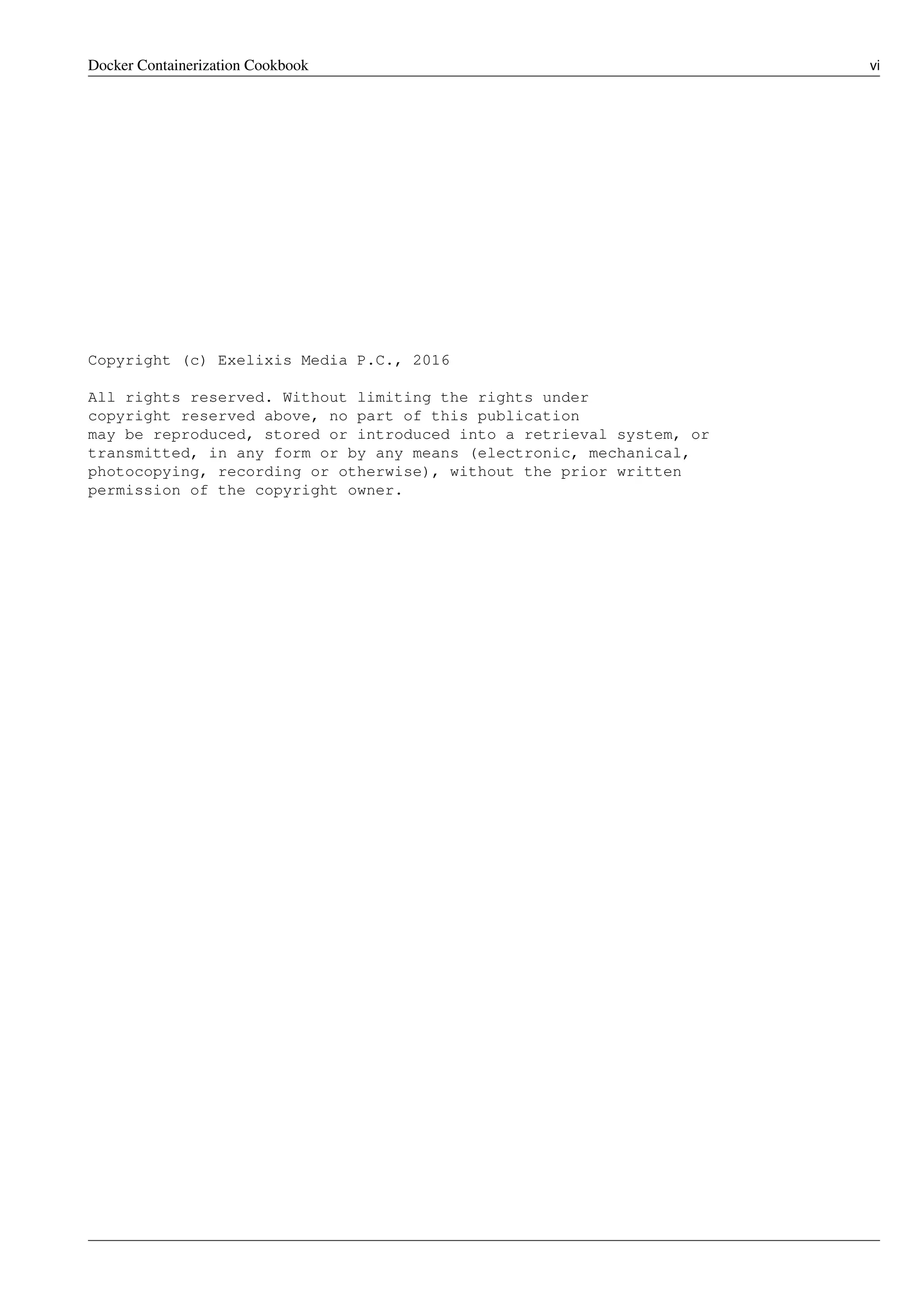 Docker Containerization Cookbook vi
Copyright (c) Exelixis Media P.C., 2016
All rights reserved. Without limiting the rights under
copyright reserved above, no part of this publication
may be reproduced, stored or introduced into a retrieval system, or
transmitted, in any form or by any means (electronic, mechanical,
photocopying, recording or otherwise), without the prior written
permission of the copyright owner.
 