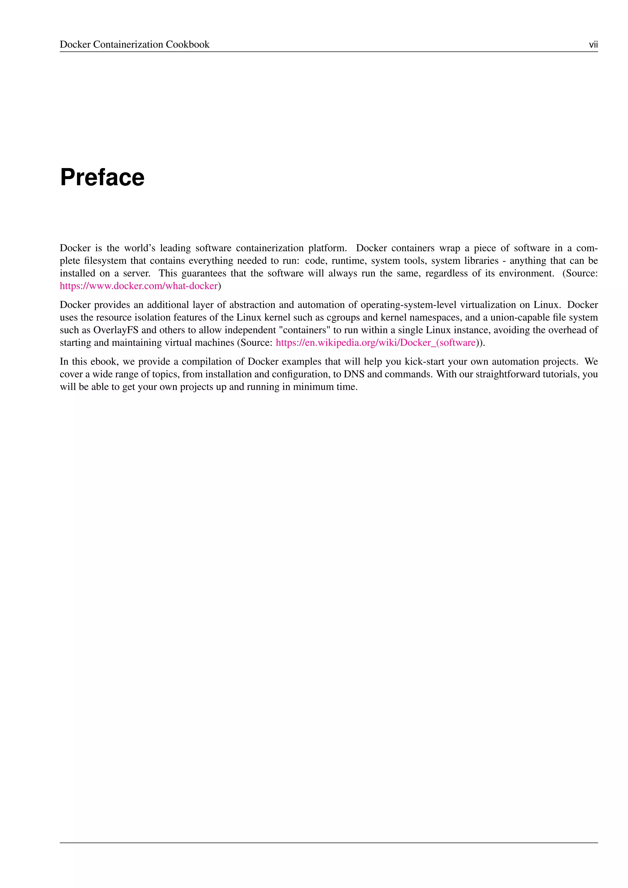 Docker Containerization Cookbook vii
Preface
Docker is the world’s leading software containerization platform. Docker containers wrap a piece of software in a com-
plete ﬁlesystem that contains everything needed to run: code, runtime, system tools, system libraries - anything that can be
installed on a server. This guarantees that the software will always run the same, regardless of its environment. (Source:
https://www.docker.com/what-docker)
Docker provides an additional layer of abstraction and automation of operating-system-level virtualization on Linux. Docker
uses the resource isolation features of the Linux kernel such as cgroups and kernel namespaces, and a union-capable ﬁle system
such as OverlayFS and others to allow independent "containers" to run within a single Linux instance, avoiding the overhead of
starting and maintaining virtual machines (Source: https://en.wikipedia.org/wiki/Docker_(software)).
In this ebook, we provide a compilation of Docker examples that will help you kick-start your own automation projects. We
cover a wide range of topics, from installation and conﬁguration, to DNS and commands. With our straightforward tutorials, you
will be able to get your own projects up and running in minimum time.
 