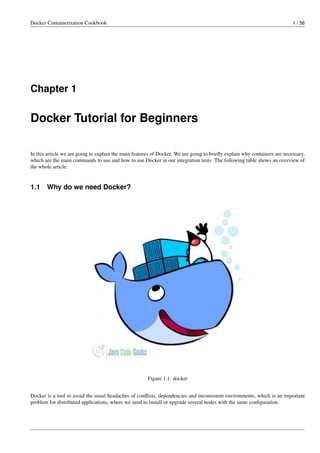 Docker Containerization Cookbook 1 / 56
Chapter 1
Docker Tutorial for Beginners
In this article we are going to explain the main features of Docker. We are going to brieﬂy explain why containers are necessary,
which are the main commands to use and how to use Docker in our integration tests. The following table shows an overview of
the whole article:
1.1 Why do we need Docker?
Figure 1.1: docker
Docker is a tool to avoid the usual headaches of conﬂicts, dependencies and inconsistent environments, which is an important
problem for distributed applications, where we need to install or upgrade several nodes with the same conﬁguration.
 