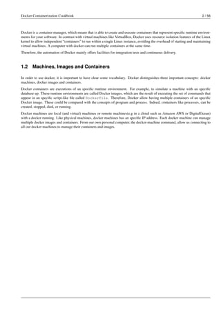 Docker Containerization Cookbook 2 / 56
Docker is a container manager, which means that is able to create and execute containers that represent speciﬁc runtime environ-
ments for your software. In contrast with virtual machines like VirtualBox, Docker uses resource isolation features of the Linux
kernel to allow independent “containers” to run within a single Linux instance, avoiding the overhead of starting and maintaining
virtual machines. A computer with docker can run multiple containers at the same time.
Therefore, the automation of Docker mainly offers facilities for integration tests and continuous delivery.
1.2 Machines, Images and Containers
In order to use docker, it is important to have clear some vocabulary. Docker distinguishes three important concepts: docker
machines, docker images and containers.
Docker containers are executions of an speciﬁc runtime environment. For example, to simulate a machine with an speciﬁc
database up. These runtime environments are called Docker images, which are the result of executing the set of commands that
appear in an speciﬁc script-like ﬁle called Dockerfile. Therefore, Docker allow having multiple containers of an speciﬁc
Docker image. These could be compared with the concepts of program and process. Indeed, containers like processes, can be
created, stopped, died, or running.
Docker machines are local (and virtual) machines or remote machines(e.g in a cloud such as Amazon AWS or DigitalOcean)
with a docker running. Like physical machines, docker machines has an speciﬁc IP address. Each docker machine can manage
multiple docker images and containers. From our own personal computer, the docker-machine command, allow us connecting to
all our docker machines to manage their containers and images.
 