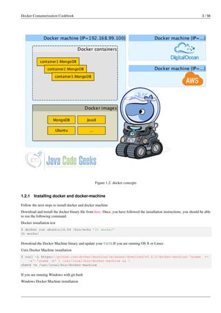 Docker Containerization Cookbook 3 / 56
Figure 1.2: docker concepts
1.2.1 Installing docker and docker-machine
Follow the next steps to install docker and docker machine
Download and install the docker binary ﬁle from here. Once, you have followed the installation instructions, you should be able
to run the following command.
Docker installation test
$ docker run ubuntu:14.04 /bin/echo ’It works!’
It works!
Download the Docker Machine binary and update your PATH.If you are running OS X or Linux:
Unix Docker Machine installation
$ curl -L https://github.com/docker/machine/releases/download/v0.6.0/docker-machine-‘uname ←
-s‘-‘uname -m‘ > /usr/local/bin/docker-machine && 
chmod +x /usr/local/bin/docker-machine
If you are running Windows with git bash
Windows Docker Machine installation
 