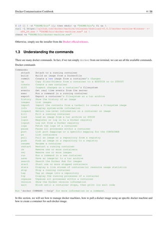 Docker Containerization Cookbook 4 / 56
$ if [[ ! -d "$HOME/bin" ]]; then mkdir -p "$HOME/bin"; fi && 
curl -L https://github.com/docker/machine/releases/download/v0.6.0/docker-machine-Windows- ←
x86_64.exe > "$HOME/bin/docker-machine.exe" && 
chmod +x "$HOME/bin/docker-machine.exe"
Otherwise, simply use the installer from the Docker ofﬁcial releases.
1.3 Understanding the commands
There are many docker commands. In fact, if we run simply docker from our terminal, we can see all the available commands.
Docker commands
Commands:
attach Attach to a running container
build Build an image from a Dockerfile
commit Create a new image from a container’s changes
cp Copy files/folders from a container to a HOSTDIR or to STDOUT
create Create a new container
diff Inspect changes on a container’s filesystem
events Get real time events from the server
exec Run a command in a running container
export Export a container’s filesystem as a tar archive
history Show the history of an image
images List images
import Import the contents from a tarball to create a filesystem image
info Display system-wide information
inspect Return low-level information on a container or image
kill Kill a running container
load Load an image from a tar archive or STDIN
login Register or log in to a Docker registry
logout Log out from a Docker registry
logs Fetch the logs of a container
pause Pause all processes within a container
port List port mappings or a specific mapping for the CONTAINER
ps List containers
pull Pull an image or a repository from a registry
push Push an image or a repository to a registry
rename Rename a container
restart Restart a running container
rm Remove one or more containers
rmi Remove one or more images
run Run a command in a new container
save Save an image(s) to a tar archive
search Search the Docker Hub for images
start Start one or more stopped containers
stats Display a live stream of container(s) resource usage statistics
stop Stop a running container
tag Tag an image into a repository
top Display the running processes of a container
unpause Unpause all processes within a container
version Show the Docker version information
wait Block until a container stops, then print its exit code
Run ’docker COMMAND --help’ for more information on a command.
In this section, we will see how to manage docker machines, how to pull a docker image using an speciﬁc docker machine and
how to create a container for such docker image.
 