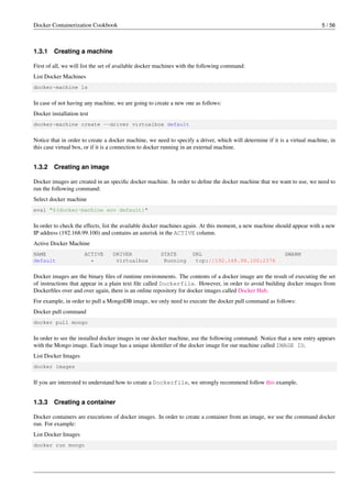 Docker Containerization Cookbook 5 / 56
1.3.1 Creating a machine
First of all, we will list the set of available docker machines with the following command:
List Docker Machines
docker-machine ls
In case of not having any machine, we are going to create a new one as follows:
Docker installation test
docker-machine create --driver virtualbox default
Notice that in order to create a docker machine, we need to specify a driver, which will determine if it is a virtual machine, in
this case virtual box, or if it is a connection to docker running in an external machine.
1.3.2 Creating an image
Docker images are created in an speciﬁc docker machine. In order to deﬁne the docker machine that we want to use, we need to
run the following command:
Select docker machine
eval "$(docker-machine env default)"
In order to check the effects, list the available docker machines again. At this moment, a new machine should appear with a new
IP address (192.168.99.100) and contains an asterisk in the ACTIVE column.
Active Docker Machine
NAME ACTIVE DRIVER STATE URL SWARM
default * virtualbox Running tcp://192.168.99.100:2376
Docker images are the binary ﬁles of runtime environments. The contents of a docker image are the result of executing the set
of instructions that appear in a plain text ﬁle called Dockerfile. However, in order to avoid building docker images from
Dockerﬁles over and over again, there is an online repository for docker images called Docker Hub.
For example, in order to pull a MongoDB image, we only need to execute the docker pull command as follows:
Docker pull command
docker pull mongo
In order to see the installed docker images in our docker machine, use the following command. Notice that a new entry appears
with the Mongo image. Each image has a unique identiﬁer of the docker image for our machine called IMAGE ID.
List Docker Images
docker images
If you are interested to understand how to create a Dockerfile, we strongly recommend follow this example.
1.3.3 Creating a container
Docker containers are executions of docker images. In order to create a container from an image, we use the command docker
run. For example:
List Docker Images
docker run mongo
 