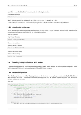 Docker Containerization Cookbook 6 / 56
After that, we can check the list of containers, with the following instruction.
List docker containers
docker ps -a
Notice that our container has an identiﬁer too, called CONTAINER ID. We will use it later.
The IP address to connect to this container from our application is the IP of our docker machine (192.168.99.100).
1.3.4 Cleaning the environment
At this point we have downloaded a docker machine and we have started a docker container. In order to stop and remove the
container and the image we need to execute the following instructions:
Stop the container:
Stop Docker Container
docker stop #containerId
Remove the container:
Remove Docker Container
docker rm #containerId
Remove the docker image:
Remove Docker Image
docker rmi #imageId
1.4 Running integration tests with Maven
There are different approaches to design integration tests with Docker. In this example, we will design a Maven project, which
before executing JUnit tests, it automatically starts a MongoDB Docker container.
1.4.1 Maven conﬁguration
First of all, copy this pom.xml ﬁle. We are going to use the docker-maven-plugin to automatically load the deﬁned
Docker images and create a container before running the integration tests. In order to support integration tests, we use the
maven-failsafe-plugin.
pom.xml
<project xmlns="https://maven.apache.org/POM/4.0.0" xmlns:xsi="https://www.w3.org/2001/ ←
XMLSchema-instance"
xsi:schemaLocation="https://maven.apache.org/POM/4.0.0 https://maven.apache.org/xsd ←
/maven-4.0.0.xsd">
<modelVersion>4.0.0</modelVersion>
<groupId>javacodegeeks</groupId>
<artifactId>javacodegeeks</artifactId>
<version>1.0-SNAPSHOT</version>
<packaging>jar</packaging>
<properties>
<project.build.sourceEncoding>UTF-8</project.build.sourceEncoding>
 