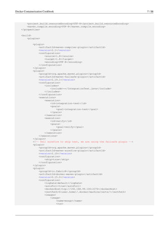 Docker Containerization Cookbook 7 / 56
<project.build.resourceEncoding>UTF-8</project.build.resourceEncoding>
<maven.compile.encoding>UTF-8</maven.compile.encoding>
</properties>
<build>
<plugins>
<plugin>
<artifactId>maven-compiler-plugin</artifactId>
<version>2.1</version>
<configuration>
<source>1.8</source>
<target>1.8</target>
<encoding>UTF-8</encoding>
</configuration>
</plugin>
<plugin>
<groupId>org.apache.maven.plugins</groupId>
<artifactId>maven-failsafe-plugin</artifactId>
<version>2.19.1</version>
<configuration>
<includes>
<include>**/IntegrationTest.java</include>
</includes>
</configuration>
<executions>
<execution>
<id>integration-test</id>
<goals>
<goal>integration-test</goal>
</goals>
</execution>
<execution>
<id>verify</id>
<goals>
<goal>verify</goal>
</goals>
</execution>
</executions>
</plugin>
<!-- Tell surefire to skip test, we are using the failsafe plugin -->
<plugin>
<groupId>org.apache.maven.plugins</groupId>
<artifactId>maven-surefire-plugin</artifactId>
<version>2.10</version>
<configuration>
<skip>true</skip>
</configuration>
</plugin>
<plugin>
<groupId>io.fabric8</groupId>
<artifactId>docker-maven-plugin</artifactId>
<version>0.15.0</version>
<configuration>
<logDate>default</logDate>
<autoPull>true</autoPull>
<dockerHost>tcp://192.168.99.100:2376</dockerHost>
<certPath>${user.home}/.docker/machine/certs/</certPath>
<images>
<image>
<name>mongo</name>
<run>
 