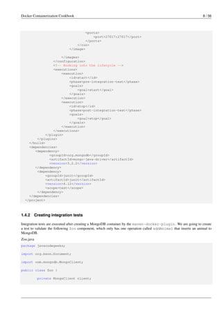 Docker Containerization Cookbook 8 / 56
<ports>
<port>27017:27017</port>
</ports>
</run>
</image>
</images>
</configuration>
<!-- Hooking into the lifecycle -->
<executions>
<execution>
<id>start</id>
<phase>pre-integration-test</phase>
<goals>
<goal>start</goal>
</goals>
</execution>
<execution>
<id>stop</id>
<phase>post-integration-test</phase>
<goals>
<goal>stop</goal>
</goals>
</execution>
</executions>
</plugin>
</plugins>
</build>
<dependencies>
<dependency>
<groupId>org.mongodb</groupId>
<artifactId>mongo-java-driver</artifactId>
<version>3.2.2</version>
</dependency>
<dependency>
<groupId>junit</groupId>
<artifactId>junit</artifactId>
<version>4.12</version>
<scope>test</scope>
</dependency>
</dependencies>
</project>
1.4.2 Creating integration tests
Integration tests are executed after creating a MongoDB container by the maven-docker-plugin. We are going to create
a test to validate the following Zoo component, which only has one operation called addAnimal that inserts an animal to
MongoDB.
Zoo.java
package javacodegeeks;
import org.bson.Document;
import com.mongodb.MongoClient;
public class Zoo {
private MongoClient client;
 