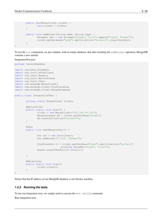 Docker Containerization Cookbook 9 / 56
public Zoo(MongoClient client) {
this.client = client;
}
public void addAnimal(String name, String type) {
Document doc = new Document("name", "lion").append("type", "mammal");
client.getDatabase("mydb").getCollection("animals").insertOne(doc);
}
}
To test the Zoo component, we just validate, with an empty database, that after invoking the addAnimal operation, MongoDB
contains a new animal.
IntegrationTest.java
package javacodegeeks;
import org.bson.Document;
import org.junit.AfterClass;
import org.junit.Assert;
import org.junit.BeforeClass;
import org.junit.Test;
import com.mongodb.MongoClient;
import com.mongodb.client.FindIterable;
import com.mongodb.client.MongoDatabase;
public class IntegrationTest {
private static MongoClient client;
@BeforeClass
public static void start() {
client = new MongoClient("192.168.99.100");
MongoDatabase db = client.getDatabase("mydb");
db.createCollection("animals");
}
@Test
public void testMongoInsert() {
Zoo zoo = new Zoo(client);
zoo.addAnimal("lion", "mammal");
FindIterable it = client.getDatabase("mydb").getCollection("animals")
.find(new Document("name", "lion"));
Assert.assertNotNull(it.first());
}
@AfterClass
public static void stop(){
client.close();
}
}
Notice that the IP address of our MongDB database is our Docker machine.
1.4.3 Running the tests
To run our integration tests, we simply need to execute the mvn verify command.
Run integration tests
 