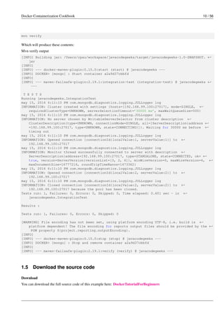 Docker Containerization Cookbook 10 / 56
mvn verify
Which will produce these contents:
Mvn verify output
[INFO] Building jar: /Users/rpau/workspace/javacodegeeks/target/javacodegeeks-1.0-SNAPSHOT. ←
jar
[INFO]
[INFO] --- docker-maven-plugin:0.15.0:start (start) @ javacodegeeks ---
[INFO] DOCKER> [mongo] : Start container a2a9d37cbbfd
[INFO]
[INFO] --- maven-failsafe-plugin:2.19.1:integration-test (integration-test) @ javacodegeeks ←
---
T E S T S
Running javacodegeeks.IntegrationTest
may 15, 2016 6:11:10 PM com.mongodb.diagnostics.logging.JULLogger log
INFORMATION: Cluster created with settings {hosts=[192.168.99.100:27017], mode=SINGLE, ←
requiredClusterType=UNKNOWN, serverSelectionTimeout=’30000 ms’, maxWaitQueueSize=500}
may 15, 2016 6:11:10 PM com.mongodb.diagnostics.logging.JULLogger log
INFORMATION: No server chosen by WritableServerSelector from cluster description ←
ClusterDescription{type=UNKNOWN, connectionMode=SINGLE, all=[ServerDescription{address ←
=192.168.99.100:27017, type=UNKNOWN, state=CONNECTING}]}. Waiting for 30000 ms before ←
timing out
may 15, 2016 6:11:10 PM com.mongodb.diagnostics.logging.JULLogger log
INFORMATION: Opened connection [connectionId{localValue:1, serverValue:1}] to ←
192.168.99.100:27017
may 15, 2016 6:11:10 PM com.mongodb.diagnostics.logging.JULLogger log
INFORMATION: Monitor thread successfully connected to server with description ←
ServerDescription{address=192.168.99.100:27017, type=STANDALONE, state=CONNECTED, ok= ←
true, version=ServerVersion{versionList=[3, 2, 6]}, minWireVersion=0, maxWireVersion=4, ←
maxDocumentSize=16777216, roundTripTimeNanos=1473362}
may 15, 2016 6:11:10 PM com.mongodb.diagnostics.logging.JULLogger log
INFORMATION: Opened connection [connectionId{localValue:2, serverValue:2}] to ←
192.168.99.100:27017
may 15, 2016 6:11:10 PM com.mongodb.diagnostics.logging.JULLogger log
INFORMATION: Closed connection [connectionId{localValue:2, serverValue:2}] to ←
192.168.99.100:27017 because the pool has been closed.
Tests run: 1, Failures: 0, Errors: 0, Skipped: 0, Time elapsed: 0.601 sec - in ←
javacodegeeks.IntegrationTest
Results :
Tests run: 1, Failures: 0, Errors: 0, Skipped: 0
[WARNING] File encoding has not been set, using platform encoding UTF-8, i.e. build is ←
platform dependent! The file encoding for reports output files should be provided by the ←
POM property ${project.reporting.outputEncoding}.
[INFO]
[INFO] --- docker-maven-plugin:0.15.0:stop (stop) @ javacodegeeks ---
[INFO] DOCKER> [mongo] : Stop and remove container a2a9d37cbbfd
[INFO]
[INFO] --- maven-failsafe-plugin:2.19.1:verify (verify) @ javacodegeeks ---
1.5 Download the source code
Download
You can download the full source code of this example here: DockerTutorialForBeginners
 
