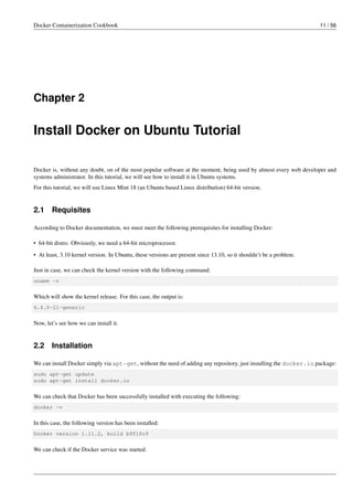 Docker Containerization Cookbook 11 / 56
Chapter 2
Install Docker on Ubuntu Tutorial
Docker is, without any doubt, on of the most popular software at the moment, being used by almost every web developer and
systems administrator. In this tutorial, we will see how to install it in Ubuntu systems.
For this tutorial, we will use Linux Mint 18 (an Ubuntu based Linux distribution) 64-bit version.
2.1 Requisites
According to Docker documentation, we must meet the following prerequisites for installing Docker:
• 64-bit distro. Obviously, we need a 64-bit microprocessor.
• At least, 3.10 kernel version. In Ubuntu, these versions are present since 13.10, so it shouldn’t be a problem.
Just in case, we can check the kernel version with the following command:
uname -r
Which will show the kernel release. For this case, the output is:
4.4.0-21-generic
Now, let’s see how we can install it.
2.2 Installation
We can install Docker simply via apt-get, without the need of adding any repository, just installing the docker.io package:
sudo apt-get update
sudo apt-get install docker.io
We can check that Docker has been successfully installed with executing the following:
docker -v
In this case, the following version has been installed:
Docker version 1.11.2, build b9f10c9
We can check if the Docker service was started:
 