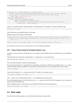 Docker Containerization Cookbook 12 / 56
docker.service - Docker Application Container Engine
Loaded: loaded (/lib/systemd/system/docker.service; enabled; vendor preset: enabled)
Active: active (running) since Thu 2016-09-22 12:39:12 CEST; 4min 13s ago
Docs: https://docs.docker.com
Main PID: 18883 (docker)
CGroup: /system.slice/docker.service
18883 /usr/bin/docker daemon -H fd://
18891 containerd -l /var/run/docker/libcontainerd/docker-containerd.sock -- ←
runtime runc --start-timeout 2m
Finally, we can pull an image to check that Docker is working properly. For example, we will pull a BusyBox image:
docker pull busybox
And it should start to download the layers for the image.
Perhaps you got an error similar to the following:
Warning: failed to get default registry endpoint from daemon (Cannot connect to the Docker ←
daemon. Is the docker daemon running on this host?). Using system default: https://index ←
.docker.io/v1/
Cannot connect to the Docker daemon. Is the docker daemon running on this host?
If you got this error, don’t worry, we will see how to ﬁx it in the following subsection.
2.2.1 Fixing "Cannot connect to the Docker daemon" error
Actually, is not an error itself, is just that the user we are trying to execute Docker with, has no permission to access the Docker
service.
This means that, if we try the same command with sudo permissions, we won’t get the error:
sudo docker pull busybox
You will see that the image is being downloaded properly.
If we want to get rid of the sudo permissions for using Docker, we just have to add the user in question to the docker group,
created by Docker during the installation. We can check that, effectively, the user we are working with is not in the group:
groups $(whoami)
And we will see that the docker group is not in the list. To add it, we can simply execute:
sudo usermod $(whoami) -G docker -a
(The -G option is for secondary groups; and the -a is for appending to the existing ones).
If we check again the groups, we will see that now the docker group is in the list. But, before anything, we have to restart the
session, to make the change work.
After re-logging in again, we will see that we can run Docker without the need of root permissions:
docker pull busybox # It works!
2.3 Basic usage
Now that we have Docker running, we will see the most basic things we can do with it.
 