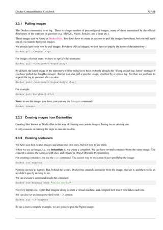 Docker Containerization Cookbook 13 / 56
2.3.1 Pulling images
The Docker community is so big. There is a huge number of preconﬁgured images, many of them maintained by the ofﬁcial
developers of the software in question (e.g. MySQL, Nginx, Jenkins, and a large etc.).
These images can be found at Docker Hub. You don’t have to create an account to pull the images from there, but you will need
one if you want to host your images.
We already have seen how to pull images. For those ofﬁcial images, we just have to specify the name of the repository:
docker pull <repository>
For images of other users, we have to specify the username:
docker pull <username>/<repository>
By default, the latest image in the repository will be pulled (you have probably already the "Using default tag: latest" message if
you have pulled the BusyBox image). But we can also pull a speciﬁc image, speciﬁed by a version tag. For that, we just have to
append the tag in question after a colon:
docker pull <username>/<repository>:<tag>
For example:
docker pull busybox:1.25.0
Note: to see the images you have, you can use the images command:
docker images
2.3.2 Creating images from Dockerﬁles
Creating ﬁles known as Dockerﬁles is the way of creating our custom images, basing on an existing one.
It only consists on writing the steps to execute in a ﬁle.
2.3.3 Creating containers
We have seen how to pull images and create our own ones, but not how to use them.
When we use an image, i.e., we instantiate it, we create a container. We can have several containers from the same image. The
concept is almost the same as with class and objects in Object Oriented Programming.
For creating containers, we use the run command. The easiest way is to execute it just specifying the image:
docker run busybox
Nothing seemed to happen. But, behind the scenes, Docker has created a container from the image, execute it, and then end it, as
we didn’t specify nothing to do.
We can execute a command inside the container:
docker run busybox echo "Hello world!"
Not very impressive, right? But imagine doing so with a virtual machine, and compare how much time takes each one.
We can also set an interactive shell with -it option:
docker run -it busybox
To see a more complete example, we are going to pull the Nginx image:
 