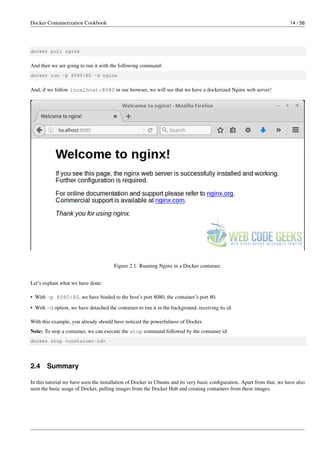 Docker Containerization Cookbook 14 / 56
docker pull nginx
And then we are going to run it with the following command:
docker run -p 8080:80 -d nginx
And, if we follow localhost:8080 in our browser, we will see that we have a dockerized Nginx web server!
Figure 2.1: Running Nginx in a Docker container.
Let’s explain what we have done:
• With -p 8080:80, we have binded to the host’s port 8080, the container’s port 80.
• With -d option, we have detached the container to run it in the background, receiving its id.
With this example, you already should have noticed the powerfulness of Docker.
Note: To stop a container, we can execute the stop command followed by the container id:
docker stop <container-id>
2.4 Summary
In this tutorial we have seen the installation of Docker in Ubuntu and its very basic conﬁguration. Apart from that, we have also
seen the basic usage of Docker, pulling images from the Docker Hub and creating containers from these images.
 
