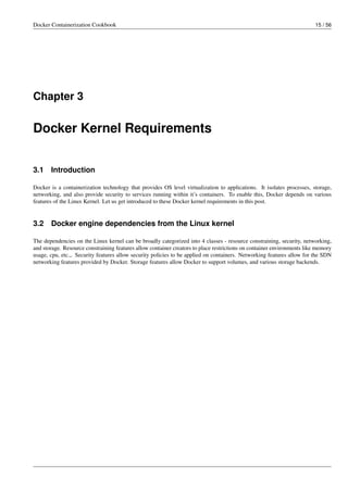 Docker Containerization Cookbook 15 / 56
Chapter 3
Docker Kernel Requirements
3.1 Introduction
Docker is a containerization technology that provides OS level virtualization to applications. It isolates processes, storage,
networking, and also provide security to services running within it’s containers. To enable this, Docker depends on various
features of the Linux Kernel. Let us get introduced to these Docker kernel requirements in this post.
3.2 Docker engine dependencies from the Linux kernel
The dependencies on the Linux kernel can be broadly categorized into 4 classes - resource constraining, security, networking,
and storage. Resource constraining features allow container creators to place restrictions on container environments like memory
usage, cpu, etc.,. Security features allow security policies to be applied on containers. Networking features allow for the SDN
networking features provided by Docker. Storage features allow Docker to support volumes, and various storage backends.
 