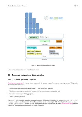 Docker Containerization Cookbook 16 / 56
Figure 3.1: Kernel dependencies for Docker
Let us now examine each of these dependencies in brief.
3.3 Resource constraining dependencies
3.3.1 3.1 Control groups a.k.a cgroups
Control groups, or cgroups, is a kernel feature to constrain the resource usage of a process or a set of processes. This provides
Docker with 4 main features:
• Limit resources (CPI, memory, network, disk I/O, ...) to user-deﬁned processes.
• Prioritize resources to processes (a set of processes will get more resources than another set).
• Measure resource usage for billing purposes.
• Control a group of processes.
The docker run command is used to manipulate resources allocated to a container. For instance, docker run --cpu-
shares=<value> sets the cpu share allocated to a container (every container gets 1024 shares by default). docker run -
-cpuset-cpus=<value> sets the CPU core on which the container would be run. Do look at this insightful article for some
examples of manipulating cgroups settings for Docker containers.
 