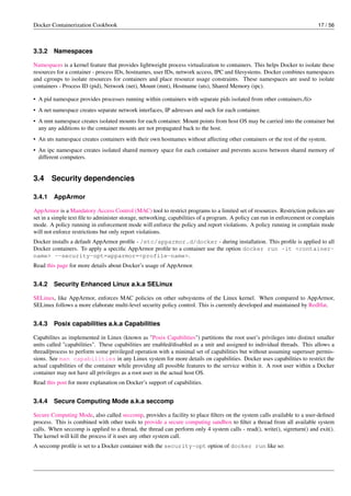 Docker Containerization Cookbook 17 / 56
3.3.2 Namespaces
Namespaces is a kernel feature that provides lightweight process virtualization to containers. This helps Docker to isolate these
resources for a container - process IDs, hostnames, user IDs, network access, IPC and ﬁlesystems. Docker combines namespaces
and cgroups to isolate resources for containers and place resource usage constraints. These namespaces are used to isolate
containers - Process ID (pid), Network (net), Mount (mnt), Hostname (uts), Shared Memory (ipc).
• A pid namespace provides processes running within containers with separate pids isolated from other containers./li>
• A net namespace creates separate network interfaces, IP adrresses and such for each container.
• A mnt namespace creates isolated mounts for each container. Mount points from host OS may be carried into the container but
any any additions to the container mounts are not propagated back to the host.
• An uts namespace creates containers with their own hostnames without affecting other containers or the rest of the system.
• An ipc namespace creates isolated shared memory space for each container and prevents access between shared memory of
different computers.
3.4 Security dependencies
3.4.1 AppArmor
AppArmor is a Mandatory Access Control (MAC) tool to restrict programs to a limited set of resources. Restriction policies are
set in a simple text ﬁle to administer storage, networking, capabilities of a program. A policy can run in enforcement or complain
mode. A policy running in enforcement mode will enforce the policy and report violations. A policy running in complain mode
will not enforce restrictions but only report violations.
Docker installs a default AppArmor proﬁle - /etc/apparmor.d/docker - during installation. This proﬁle is applied to all
Docker containers. To apply a speciﬁc AppArmor proﬁle to a container use the option docker run -it <container-
name> --security-opt=apparmor=<profile-name>.
Read this page for more details about Docker’s usage of AppArmor.
3.4.2 Security Enhanced Linux a.k.a SELinux
SELinux, like AppArmor, enforces MAC policies on other subsystems of the Linux kernel. When compared to AppArmor,
SELinux follows a more elaborate multi-level security policy control. This is currently developed and maintained by RedHat.
3.4.3 Posix capabilities a.k.a Capabilities
Capabilites as implemented in Linux (known as "Posix Capabilities") partitions the root user’s privileges into distinct smaller
units called "capabilities". These capabilities are enabled/disabled as a unit and assigned to individual threads. This allows a
thread/process to perform some privileged operation with a minimal set of capabilities but without assuming superuser permis-
sions. See man capabilities in any Linux system for more details on capabilities. Docker uses capabilities to restrict the
actual capabilities of the container while providing all possible features to the service within it. A root user within a Docker
container may not have all privileges as a root user in the actual host OS.
Read this post for more explanation on Docker’s support of capabilities.
3.4.4 Secure Computing Mode a.k.a seccomp
Secure Computing Mode, also called seccomp, provides a facility to place ﬁlters on the system calls available to a user-deﬁned
process. This is combined with other tools to provide a secure computing sandbox to ﬁlter a thread from all available system
calls. When seccomp is applied to a thread, the thread can perform only 4 system calls - read(), write(), sigreturn() and exit().
The kernel will kill the process if it uses any other system call.
A seccomp proﬁle is set to a Docker container with the security-opt option of docker run like so:
 