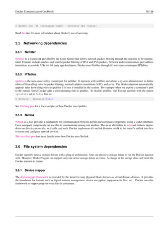 Docker Containerization Cookbook 18 / 56
$ docker run -it <container-name> --security-opt <value>
Read this doc for more information about Docker’s use of seccomp.
3.5 Networking dependencies
3.5.1 Netﬁlter
Netﬁlter is a framework provided by the Linux Kernel that allows network packets ﬂowing through the machine to be manipu-
lated. Features include stateless and stateful packet ﬁltering of IPv4 and IPv6 packets, Network address translation, port address
translation, extensible APIs for 3rd party app developers. Docker uses Netﬁlter through it’s userspace counterpart IPTables.
3.5.2 IPTables
iptables is the user-space utility counterpart for netﬁlter. It interacts with netﬁlter and allows a system administrator to deﬁne
tables of ﬁrewalling rules for packet ﬁltering, network address translation (NAT), and so on. The Docker daemon automatically
appends rules ﬁrewalling rules to iptables if it sees it installed in the system. For example when we expose a container’s port
to the outside world Docker adds a corresponding rule to iptables. To disable iptables, start Docker daemon with the option
iptables set to false like so:
$ dockerd --iptables=false
See this blog post for a few examples of how Docker uses iptables.
3.5.3 Netlink
Netlink as a tool provides a mechanism for communication between kernel and userspace components using a socket interface.
Even userspace components can use this to communicate among one another. This is an alternative to ioctl and reduces depen-
dence on direct system calls, ioctl calls, and such. Docker implements it’s netlink libraries to talk to the kernel’s netlink interface
to create and conﬁgure network devices.
This excellent post has more details about how Docker uses Netlink.
3.6 File system dependencies
Docker supports several storage drivers with a plug-in architecture. One can choose a storage driver to run the Docker daemon
with. However, Docker Engine can support only one active storage driver at a time. A change in the storage drive will need the
Docker daemon to restart.
3.6.1 Device mapper
The devicemapper framework is provided by the kernel to map physical block devices as virtual devices devices. It provides
the foundation for features such as logical volume management, device encryption, copy-on-write ﬁles, etc.,. Docker uses this
framework to support copy-on-write ﬁles in containers.
 