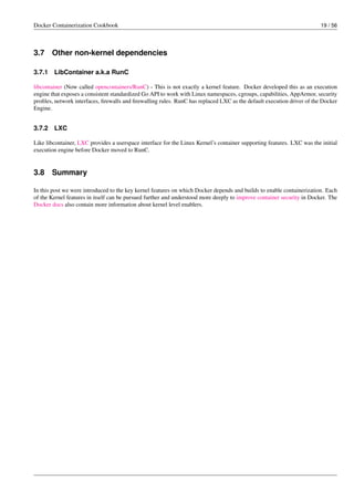 Docker Containerization Cookbook 19 / 56
3.7 Other non-kernel dependencies
3.7.1 LibContainer a.k.a RunC
libcontainer (Now called opencontainers/RunC) - This is not exactly a kernel feature. Docker developed this as an execution
engine that exposes a consistent standardized Go API to work with Linux namespaces, cgroups, capabilities, AppArmor, security
proﬁles, network interfaces, ﬁrewalls and ﬁrewalling rules. RunC has replaced LXC as the default execution driver of the Docker
Engine.
3.7.2 LXC
Like libcontainer, LXC provides a userspace interface for the Linux Kernel’s container supporting features. LXC was the initial
execution engine before Docker moved to RunC.
3.8 Summary
In this post we were introduced to the key kernel features on which Docker depends and builds to enable containerization. Each
of the Kernel features in itself can be pursued further and understood more deeply to improve container security in Docker. The
Docker docs also contain more information about kernel level enablers.
 