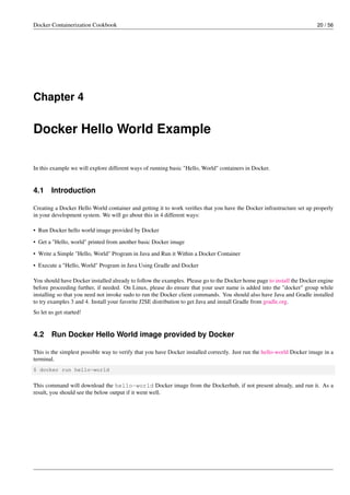 Docker Containerization Cookbook 20 / 56
Chapter 4
Docker Hello World Example
In this example we will explore different ways of running basic "Hello, World" containers in Docker.
4.1 Introduction
Creating a Docker Hello World container and getting it to work veriﬁes that you have the Docker infrastructure set up properly
in your development system. We will go about this in 4 different ways:
• Run Docker hello world image provided by Docker
• Get a "Hello, world" printed from another basic Docker image
• Write a Simple "Hello, World" Program in Java and Run it Within a Docker Container
• Execute a "Hello, World" Program in Java Using Gradle and Docker
You should have Docker installed already to follow the examples. Please go to the Docker home page to install the Docker engine
before proceeding further, if needed. On Linux, please do ensure that your user name is added into the "docker" group while
installing so that you need not invoke sudo to run the Docker client commands. You should also have Java and Gradle installed
to try examples 3 and 4. Install your favorite J2SE distribution to get Java and install Gradle from gradle.org.
So let us get started!
4.2 Run Docker Hello World image provided by Docker
This is the simplest possible way to verify that you have Docker installed correctly. Just run the hello-world Docker image in a
terminal.
$ docker run hello-world
This command will download the hello-world Docker image from the Dockerhub, if not present already, and run it. As a
result, you should see the below output if it went well.
 