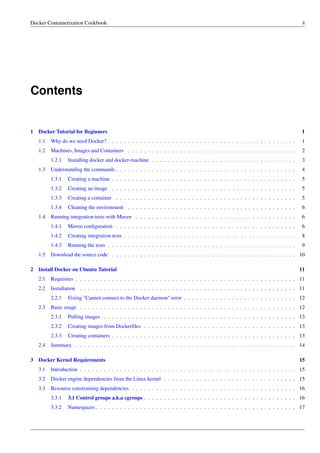 Docker Containerization Cookbook ii
Contents
1 Docker Tutorial for Beginners 1
1.1 Why do we need Docker? . . . . . . . . . . . . . . . . . . . . . . . . . . . . . . . . . . . . . . . . . . . . . . . 1
1.2 Machines, Images and Containers . . . . . . . . . . . . . . . . . . . . . . . . . . . . . . . . . . . . . . . . . . 2
1.2.1 Installing docker and docker-machine . . . . . . . . . . . . . . . . . . . . . . . . . . . . . . . . . . . . 3
1.3 Understanding the commands . . . . . . . . . . . . . . . . . . . . . . . . . . . . . . . . . . . . . . . . . . . . . 4
1.3.1 Creating a machine . . . . . . . . . . . . . . . . . . . . . . . . . . . . . . . . . . . . . . . . . . . . . . 5
1.3.2 Creating an image . . . . . . . . . . . . . . . . . . . . . . . . . . . . . . . . . . . . . . . . . . . . . . 5
1.3.3 Creating a container . . . . . . . . . . . . . . . . . . . . . . . . . . . . . . . . . . . . . . . . . . . . . 5
1.3.4 Cleaning the environment . . . . . . . . . . . . . . . . . . . . . . . . . . . . . . . . . . . . . . . . . . 6
1.4 Running integration tests with Maven . . . . . . . . . . . . . . . . . . . . . . . . . . . . . . . . . . . . . . . . 6
1.4.1 Maven conﬁguration . . . . . . . . . . . . . . . . . . . . . . . . . . . . . . . . . . . . . . . . . . . . . 6
1.4.2 Creating integration tests . . . . . . . . . . . . . . . . . . . . . . . . . . . . . . . . . . . . . . . . . . . 8
1.4.3 Running the tests . . . . . . . . . . . . . . . . . . . . . . . . . . . . . . . . . . . . . . . . . . . . . . . 9
1.5 Download the source code . . . . . . . . . . . . . . . . . . . . . . . . . . . . . . . . . . . . . . . . . . . . . . 10
2 Install Docker on Ubuntu Tutorial 11
2.1 Requisites . . . . . . . . . . . . . . . . . . . . . . . . . . . . . . . . . . . . . . . . . . . . . . . . . . . . . . . 11
2.2 Installation . . . . . . . . . . . . . . . . . . . . . . . . . . . . . . . . . . . . . . . . . . . . . . . . . . . . . . 11
2.2.1 Fixing "Cannot connect to the Docker daemon" error . . . . . . . . . . . . . . . . . . . . . . . . . . . . 12
2.3 Basic usage . . . . . . . . . . . . . . . . . . . . . . . . . . . . . . . . . . . . . . . . . . . . . . . . . . . . . . 12
2.3.1 Pulling images . . . . . . . . . . . . . . . . . . . . . . . . . . . . . . . . . . . . . . . . . . . . . . . . 13
2.3.2 Creating images from Dockerﬁles . . . . . . . . . . . . . . . . . . . . . . . . . . . . . . . . . . . . . . 13
2.3.3 Creating containers . . . . . . . . . . . . . . . . . . . . . . . . . . . . . . . . . . . . . . . . . . . . . . 13
2.4 Summary . . . . . . . . . . . . . . . . . . . . . . . . . . . . . . . . . . . . . . . . . . . . . . . . . . . . . . . 14
3 Docker Kernel Requirements 15
3.1 Introduction . . . . . . . . . . . . . . . . . . . . . . . . . . . . . . . . . . . . . . . . . . . . . . . . . . . . . . 15
3.2 Docker engine dependencies from the Linux kernel . . . . . . . . . . . . . . . . . . . . . . . . . . . . . . . . . 15
3.3 Resource constraining dependencies . . . . . . . . . . . . . . . . . . . . . . . . . . . . . . . . . . . . . . . . . 16
3.3.1 3.1 Control groups a.k.a cgroups . . . . . . . . . . . . . . . . . . . . . . . . . . . . . . . . . . . . . . 16
3.3.2 Namespaces . . . . . . . . . . . . . . . . . . . . . . . . . . . . . . . . . . . . . . . . . . . . . . . . . . 17
 