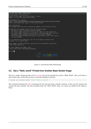 Docker Containerization Cookbook 21 / 56
Figure 4.1: Run Docker Hello-World Image
4.3 Get a "Hello, world" Printed from Another Basic Docker Image
This too is simple. Docker provides a few baseimages that can be used directly to print a "Hello, World". This can be done as
shown below and it veriﬁes that you have a successful installation of Docker.
$ docker run alpine:latest "echo" "Hello, World"
This command downloads the Alpine baseimage the ﬁrst time and creates a Docker container. It then runs the container and
executes the echo command. The echo command echoes the "Hello, World" string. As a result, you should see the output as
below.
 