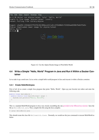 Docker Containerization Cookbook 22 / 56
Figure 4.2: Use the Alpine Docker Image to Print Hello World
4.4 Write a Simple "Hello, World" Program in Java and Run it Within a Docker Con-
tainer
Let us take it up a notch now. Let us write a simple hello world program in Java and execute it within a Docker container.
4.4.1 Create HelloWorld.java
First of all, let us create a simple Java program that prints "Hello, World". Open up your favorite text editor and enter the
following code:
public class HelloWorld {
public static void main(String[] args) {
System.out.println("Hello, World");
}
}
This is a standard HelloWorld program in Java very closely resembling the one provided in the Ofﬁcial Java tutorial. Save the
ﬁle as HelloWorld.java. Now, compile this ﬁle using the Java compiler.
$ javac HelloWorld.java
This should create the class ﬁle Helloworld.class. Normally, we would use the java command to execute HelloWorld as
below
 