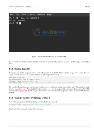 Docker Containerization Cookbook 23 / 56
Figure 4.3: Run HelloWorld.main() in Your Native OS
But we want to run this from within a Docker container. To accomplish that we need to create a Docker image. Let us do that
now.
4.4.2 Create a Dockerﬁle
To create a new Docker image we need to create a Dockerﬁle. A Dockerﬁle deﬁnes a docker image. Let us create this now.
Create a new ﬁle named Dockerfile and enter the following in it and save it.
FROM alpine:latest
ADD HelloWorld.class HelloWorld.class
RUN apk --update add openjdk8-jre
ENTRYPOINT ["java", "-Djava.security.egd=file:/dev/./urandom", "HelloWorld"]
The complete Dockerﬁle syntax can be found from Docker docs but here is brieﬂy what we have done. We extend our image
from the Alpine baseimage. We next added HelloWorld.class into the image with the same name. Later we installed a JRE
environment using OpenJDK. Finally, we gave the command to execute when this image is run - that is to run our HelloWorld in
the JVM.
4.4.3 Create Docker Hello World Image and Run it
Now, build an image from this Dockerﬁle by executing the below command.
$ docker build --tag "docker-hello-world:latest" .
As a result of this you should see the following output
 