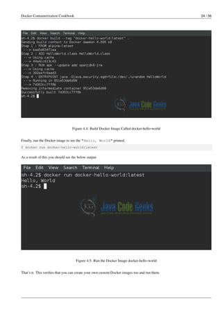 Docker Containerization Cookbook 24 / 56
Figure 4.4: Build Docker Image Called docker-hello-world
Finally, run the Docker image to see the "Hello, World" printed.
$ docker run docker-hello-world:latest
As a result of this you should see the below output
Figure 4.5: Run the Docker Image docker-hello-world
That’s it. This veriﬁes that you can create your own custom Docker images too and run them.
 