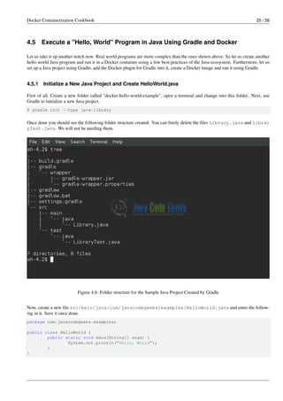 Docker Containerization Cookbook 25 / 56
4.5 Execute a "Hello, World" Program in Java Using Gradle and Docker
Let us take it up another notch now. Real world programs are more complex than the ones shown above. So let us create another
hello world Java program and run it in a Docker container using a few best-practices of the Java ecosystem. Furthermore, let us
set up a Java project using Gradle, add the Docker plugin for Gradle into it, create a Docker image and run it using Gradle.
4.5.1 Initialize a New Java Project and Create HelloWorld.java
First of all, Create a new folder called "docker-hello-world-example", open a terminal and change into this folder. Next, use
Gradle to initialize a new Java project.
$ gradle init --type java-library
Once done you should see the following folder structure created. You can freely delete the ﬁles Library.java and Librar
yTest.java. We will not be needing them.
Figure 4.6: Folder structure for the Sample Java Project Created by Gradle
Now, create a new ﬁle src/main/java/com/javacodegeeks/examples/HelloWorld.java and enter the follow-
ing in it. Save it once done.
package com.javacodegeeks.examples;
public class HelloWorld {
public static void main(String[] args) {
System.out.println("Hello, World");
}
}
 