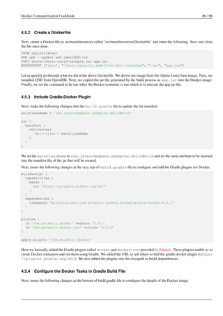 Docker Containerization Cookbook 26 / 56
4.5.2 Create a Dockerﬁle
Next, create a Docker ﬁle in src/main/resources called "src/main/resources/Dockerﬁle" and enter the following. Save and close
the ﬁle once done.
FROM alpine:latest
RUN apk --update add openjdk8-jre
COPY docker-hello-world-example.jar app.jar
ENTRYPOINT ["java", "-Djava.security.egd=file:/dev/./urandom", "-jar", "app.jar"]
Let us quickly go through what we did in the above Dockerﬁle. We derive our image from the Alpine Linux base image. Next, we
installed J2SE from OpenJDK. Next, we copied the jar ﬁle generated by the build process as app.jar into the Docker image.
Finally, we set the command to be run when the Docker container is run which is to execute the app.jar ﬁle.
4.5.3 Include Gradle-Docker Plugin
Next, make the following changes into the build.gradle ﬁle to update the Jar manifest.
mainClassName = ’com.javacodegeeks.examples.HelloWorld’
jar {
manifest {
attributes(
’Main-Class’: mainClassName
)
}
}
We set the mainClassName to com.javacodegeeks.examples.HelloWorld and set the same attribute to be inserted
into the manifest ﬁle of the jar that will be created.
Next, insert the following changes at the very top of build.gradle ﬁle to conﬁgure and add the Gradle plugins for Docker.
buildscript {
repositories {
maven {
url "https://plugins.gradle.org/m2/"
}
}
dependencies {
classpath "gradle.plugin.com.palantir.gradle.docker:gradle-docker:0.9.1"
}
}
plugins {
id ’com.palantir.docker’ version ’0.9.1’
id ’com.palantir.docker-run’ version ’0.9.1’
}
apply plugin: ’com.palantir.docker’
Here we basically added the Gradle plugins called docker and docker-run provided by Palantir. These plugins enable us to
create Docker containers and run them using Gradle. We added the URL to tell where to ﬁnd the gradle-docker plugin (https:
//plugins.gradle.org/m2/). We also added the plugins into the classpath as build dependencies.
4.5.4 Conﬁgure the Docker Tasks in Gradle Build File
Next, insert the following changes at the bottom of build.gradle ﬁle to conﬁgure the details of the Docker image.
 