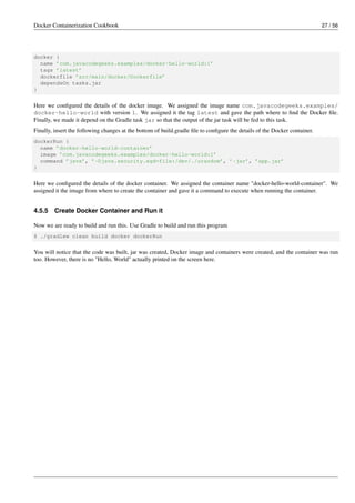 Docker Containerization Cookbook 27 / 56
docker {
name ’com.javacodegeeks.examples/docker-hello-world:1’
tags ’latest’
dockerfile ’src/main/docker/Dockerfile’
dependsOn tasks.jar
}
Here we conﬁgured the details of the docker image. We assigned the image name com.javacodegeeks.examples/
docker-hello-world with version 1. We assigned it the tag latest and gave the path where to ﬁnd the Docker ﬁle.
Finally, we made it depend on the Gradle task jar so that the output of the jar task will be fed to this task.
Finally, insert the following changes at the bottom of build.gradle ﬁle to conﬁgure the details of the Docker container.
dockerRun {
name ’docker-hello-world-container’
image ’com.javacodegeeks.examples/docker-hello-world:1’
command ’java’, ’-Djava.security.egd=file:/dev/./urandom’, ’-jar’, ’app.jar’
}
Here we conﬁgured the details of the docker container. We assigned the container name "docker-hello-world-container". We
assigned it the image from where to create the container and gave it a command to execute when running the container.
4.5.5 Create Docker Container and Run it
Now we are ready to build and run this. Use Gradle to build and run this program
$ ./gradlew clean build docker dockerRun
You will notice that the code was built, jar was created, Docker image and containers were created, and the container was run
too. However, there is no "Hello, World" actually printed on the screen here.
 