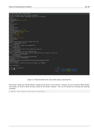 Docker Containerization Cookbook 28 / 56
Figure 4.7: Run the Gradle Tasks clean, build, docker, and dockerrun
The last line simply says that the Docker container docker-hello-world-container is running. To see if it printed "Hello, World"
successfully, we need to check the logs created by the Docker container. This can be checked by executing the following
command.
$ docker logs docker-hello-world-container
 