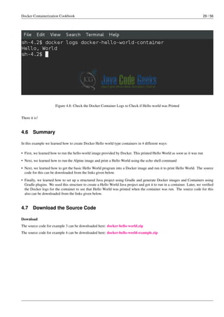 Docker Containerization Cookbook 29 / 56
Figure 4.8: Check the Docker Container Logs to Check if Hello world was Printed
There it is!
4.6 Summary
In this example we learned how to create Docker Hello world type containers in 4 different ways:
• First, we learned how to run the hello-world image provided by Docker. This printed Hello World as soon as it was run
• Next, we learned how to run the Alpine image and print a Hello World using the echo shell command
• Next, we learned how to get the basic Hello World program into a Docker image and run it to print Hello World. The source
code for this can be downloaded from the links given below.
• Finally, we learned how to set up a structured Java project using Gradle and generate Docker images and Containers using
Gradle plugins. We used this structure to create a Hello World Java project and got it to run in a container. Later, we veriﬁed
the Docker logs for the container to see that Hello World was printed when the container was run. The source code for this
also can be downloaded from the links given below.
4.7 Download the Source Code
Download
The source code for example 3 can be downloaded here: docker-hello-world.zip
The source code for example 4 can be downloaded here: docker-hello-world-example.zip
 