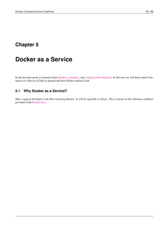 Docker Containerization Cookbook 30 / 56
Chapter 5
Docker as a Service
In the previous posts we learned about Docker, containers, and working with containers, In this post we will learn about Con-
tainers as a Service (CaaS) in general and how Docker realizes CaaS.
5.1 Why Docker as a Service?
Take a typical developer work-ﬂow involving Docker. It will be typically as below. This is based on the reference workﬂow
provided in the Docker docs.
 