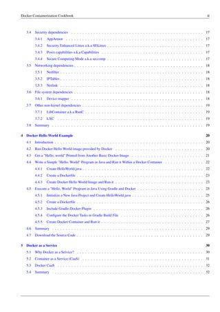 Docker Containerization Cookbook iii
3.4 Security dependencies . . . . . . . . . . . . . . . . . . . . . . . . . . . . . . . . . . . . . . . . . . . . . . . . 17
3.4.1 AppArmor . . . . . . . . . . . . . . . . . . . . . . . . . . . . . . . . . . . . . . . . . . . . . . . . . . 17
3.4.2 Security Enhanced Linux a.k.a SELinux . . . . . . . . . . . . . . . . . . . . . . . . . . . . . . . . . . . 17
3.4.3 Posix capabilities a.k.a Capabilities . . . . . . . . . . . . . . . . . . . . . . . . . . . . . . . . . . . . . 17
3.4.4 Secure Computing Mode a.k.a seccomp . . . . . . . . . . . . . . . . . . . . . . . . . . . . . . . . . . . 17
3.5 Networking dependencies . . . . . . . . . . . . . . . . . . . . . . . . . . . . . . . . . . . . . . . . . . . . . . . 18
3.5.1 Netﬁlter . . . . . . . . . . . . . . . . . . . . . . . . . . . . . . . . . . . . . . . . . . . . . . . . . . . . 18
3.5.2 IPTables . . . . . . . . . . . . . . . . . . . . . . . . . . . . . . . . . . . . . . . . . . . . . . . . . . . . 18
3.5.3 Netlink . . . . . . . . . . . . . . . . . . . . . . . . . . . . . . . . . . . . . . . . . . . . . . . . . . . . 18
3.6 File system dependencies . . . . . . . . . . . . . . . . . . . . . . . . . . . . . . . . . . . . . . . . . . . . . . . 18
3.6.1 Device mapper . . . . . . . . . . . . . . . . . . . . . . . . . . . . . . . . . . . . . . . . . . . . . . . . 18
3.7 Other non-kernel dependencies . . . . . . . . . . . . . . . . . . . . . . . . . . . . . . . . . . . . . . . . . . . . 19
3.7.1 LibContainer a.k.a RunC . . . . . . . . . . . . . . . . . . . . . . . . . . . . . . . . . . . . . . . . . . . 19
3.7.2 LXC . . . . . . . . . . . . . . . . . . . . . . . . . . . . . . . . . . . . . . . . . . . . . . . . . . . . . 19
3.8 Summary . . . . . . . . . . . . . . . . . . . . . . . . . . . . . . . . . . . . . . . . . . . . . . . . . . . . . . . 19
4 Docker Hello World Example 20
4.1 Introduction . . . . . . . . . . . . . . . . . . . . . . . . . . . . . . . . . . . . . . . . . . . . . . . . . . . . . . 20
4.2 Run Docker Hello World image provided by Docker . . . . . . . . . . . . . . . . . . . . . . . . . . . . . . . . 20
4.3 Get a "Hello, world" Printed from Another Basic Docker Image . . . . . . . . . . . . . . . . . . . . . . . . . . 21
4.4 Write a Simple "Hello, World" Program in Java and Run it Within a Docker Container . . . . . . . . . . . . . . 22
4.4.1 Create HelloWorld.java . . . . . . . . . . . . . . . . . . . . . . . . . . . . . . . . . . . . . . . . . . . . 22
4.4.2 Create a Dockerﬁle . . . . . . . . . . . . . . . . . . . . . . . . . . . . . . . . . . . . . . . . . . . . . . 23
4.4.3 Create Docker Hello World Image and Run it . . . . . . . . . . . . . . . . . . . . . . . . . . . . . . . . 23
4.5 Execute a "Hello, World" Program in Java Using Gradle and Docker . . . . . . . . . . . . . . . . . . . . . . . . 25
4.5.1 Initialize a New Java Project and Create HelloWorld.java . . . . . . . . . . . . . . . . . . . . . . . . . . 25
4.5.2 Create a Dockerﬁle . . . . . . . . . . . . . . . . . . . . . . . . . . . . . . . . . . . . . . . . . . . . . . 26
4.5.3 Include Gradle-Docker Plugin . . . . . . . . . . . . . . . . . . . . . . . . . . . . . . . . . . . . . . . . 26
4.5.4 Conﬁgure the Docker Tasks in Gradle Build File . . . . . . . . . . . . . . . . . . . . . . . . . . . . . . 26
4.5.5 Create Docker Container and Run it . . . . . . . . . . . . . . . . . . . . . . . . . . . . . . . . . . . . . 27
4.6 Summary . . . . . . . . . . . . . . . . . . . . . . . . . . . . . . . . . . . . . . . . . . . . . . . . . . . . . . . 29
4.7 Download the Source Code . . . . . . . . . . . . . . . . . . . . . . . . . . . . . . . . . . . . . . . . . . . . . . 29
5 Docker as a Service 30
5.1 Why Docker as a Service? . . . . . . . . . . . . . . . . . . . . . . . . . . . . . . . . . . . . . . . . . . . . . . 30
5.2 Container as a Service (CaaS) . . . . . . . . . . . . . . . . . . . . . . . . . . . . . . . . . . . . . . . . . . . . 31
5.3 Docker CaaS . . . . . . . . . . . . . . . . . . . . . . . . . . . . . . . . . . . . . . . . . . . . . . . . . . . . . 32
5.4 Summary . . . . . . . . . . . . . . . . . . . . . . . . . . . . . . . . . . . . . . . . . . . . . . . . . . . . . . . 32
 