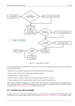Docker Containerization Cookbook 31 / 56
Figure 5.1: A typical Docker workﬂow
As you can see from the above workﬂow, there is quite some IT activity to be performed if Docker is used for app development
at scale in an organization.
• Infrastructure to host Docker containers and all the other related tools provided by Docker.
• Provide compute, storage and networking for the containers as needed.
• Application lifecycle support and tooling.
• Monitor utilization of compute, storage and networking and stop/start containers as needed.
• Address scaling needs of the containers. Handle orchestration of containers at enterprise scale.
These issues are signiﬁcant at enterprise scale. The existing solution has been for administrators to use infrastructure-as-a-
service (IaaS) like Amazon’s AWS EC2 and handle the above issues manually or through home-built tools. However, Docker
now provides the Docker container-as-a-service to address the above issues.
5.2 Container as a Service (CaaS)
So, what is CaaS? It is a cloud service model that enables users to order and use containerization infrastructure from a cloud
provider using a pay-as-you-go model. Docker CaaS is an example. Amazon EC2 Container Service (ECS) by AWS is another
 
