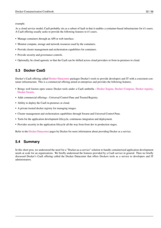 Docker Containerization Cookbook 32 / 56
example.
As a cloud service model, CaaS probably sits as a subset of IaaS in that it enables a container-based infrastructure for it’s users.
A CaaS offering usually seeks to provide the following features to it’s users.
• Manage containers through an API or web interface.
• Monitor compute, storage and network resources used by the containers.
• Provide cluster management and orchestration capabilities for containers.
• Provide security and governance controls.
• Optionally, be cloud agnostic so that the CaaS can be shifted across cloud providers or from in-premises to cloud.
5.3 Docker CaaS
Docker’s CaaS offering called Docker Datacenter packages Docker’s tools to provide developers and IT with a consistent con-
tainer infrastructure. This is a commercial offering aimed at enterprises and provides the following features.
• Brings well known open source Docker tools under a CaaS umbrella - Docker Engine, Docker Compose, Docker registry,
Docker Swarm.
• Adds commercial offerings - Universal Control Pane and Trusted Registry.
• Ability to deploy the CaaS in-premises or cloud.
• A private trusted docker registry for managing images.
• Cluster management and orchestration capabilities through Swarm and Universal Control Pane.
• Tools for the application development lifecycle, continuous integration and deployment.
• Provides security in the application lifecycle all the way from from dev to production stages.
Refer to the Docker Datacenter pages by Docker for more information about providing Docker as a service.
5.4 Summary
In this short post, we understood the need for a "Docker-as-a-service" solution to handle containerized application development
needs at scale for an organizations. We brieﬂy understood the features provided by a CaaS service in general. Then we brieﬂy
discussed Docker’s CaaS offering called the Docker Datacenter that offers Dockers tools as a service to developers and IT
administrators.
 
