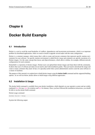 Docker Containerization Cookbook 33 / 56
Chapter 6
Docker Build Example
6.1 Introduction
Docker is a tool to avoid the usual headaches of conﬂicts, dependencies and inconsistent environments, which is an important
problem for distributed applications, where we need to install or upgrade several nodes with the same conﬁguration.
Docker is a container manager, which means that is able to create and execute containers that represent speciﬁc runtime envi-
ronments for your software. An speciﬁc runtime environment is called Docker image and containers are speciﬁc executions of a
Docker images. It is the same concept that classes and objects/instances, which allow to deﬁne, for example, different network
conﬁgurations for each container.
Dockerhub is a repository of docker images. Docker users can upload their docker images and share them with the community.
It allows that users of software providers do not need to deal with installation guides. They just need to download the image and
create as many containers they need. In fact, it is specially useful when system administrators need to scale the same software in
a cluster of machines.
The purpose of this tutorial is to explain how to build docker images using the docker build command and the supported building
options. As we will see below, docker allows to build images using different approaches.
6.2 Installation & Usage
The docker build command is available from your docker installation, which depends on your operative system and are widely
explained (here for mac, here for windows and here for ubuntu). Once, you have followed the installation instructions, you should
be able to run the docker build command.
Docker usage command
docker build --help
It prints the following output:
 