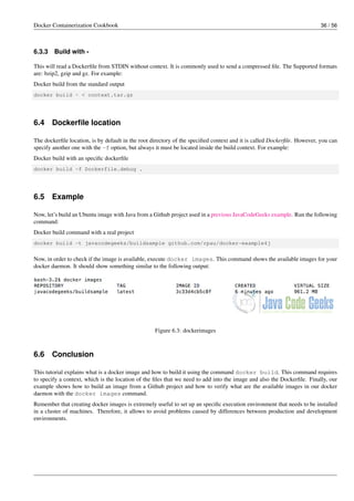 Docker Containerization Cookbook 36 / 56
6.3.3 Build with -
This will read a Dockerﬁle from STDIN without context. It is commonly used to send a compressed ﬁle. The Supported formats
are: bzip2, gzip and gz. For example:
Docker build from the standard output
docker build - < context.tar.gz
6.4 Dockerﬁle location
The dockerﬁle location, is by default in the root directory of the speciﬁed context and it is called Dockerﬁle. However, you can
specify another one with the -f option, but always it must be located inside the build context. For example:
Docker build with an speciﬁc dockerﬁle
docker build -f Dockerfile.debug .
6.5 Example
Now, let’s build an Ubuntu image with Java from a Github project used in a previous JavaCodeGeeks example. Run the following
command:
Docker build command with a real project
docker build -t javacodegeeks/buildsample github.com/rpau/docker-example4j
Now, in order to check if the image is available, execute docker images. This command shows the available images for your
docker daemon. It should show something similar to the following output:
Figure 6.3: dockerimages
6.6 Conclusion
This tutorial explains what is a docker image and how to build it using the command docker build. This command requires
to specify a context, which is the location of the ﬁles that we need to add into the image and also the Dockerﬁle. Finally, our
example shows how to build an image from a Github project and how to verify what are the available images in our docker
daemon with the docker images command.
Remember that creating docker images is extremely useful to set up an speciﬁc execution environment that needs to be installed
in a cluster of machines. Therefore, it allows to avoid problems caused by differences between production and development
environments.
 