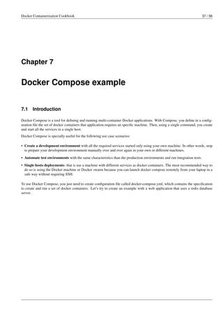 Docker Containerization Cookbook 37 / 56
Chapter 7
Docker Compose example
7.1 Introduction
Docker Compose is a tool for deﬁning and running multi-container Docker applications. With Compose, you deﬁne in a conﬁg-
uration ﬁle the set of docker containers that application requires an speciﬁc machine. Then, using a single command, you create
and start all the services in a single host.
Docker Compose is specially useful for the following use case scenarios:
• Create a development environment with all the required services started only using your own machine. In other words, stop
to prepare your development environment manually over and over again in your own or different machines.
• Automate test environments with the same characteristics than the production environments and run integration tests.
• Single hosts deployments- that is use a machine with different services as docker containers. The most recommended way to
do so is using the Docker machine or Docker swarm because you can launch docker compose remotely from your laptop in a
safe way without requiring SSH.
To use Docker Compose, you just need to create conﬁguration ﬁle called docker-compose.yml, which contains the speciﬁcation
to create and run a set of docker containers. Let’s try to create an example with a web application that uses a redis database
server.
 