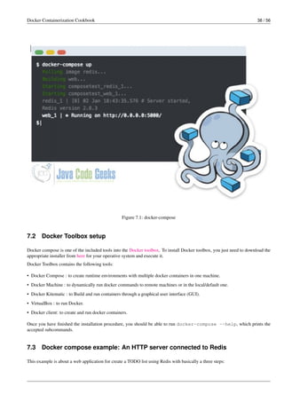 Docker Containerization Cookbook 38 / 56
Figure 7.1: docker-compose
7.2 Docker Toolbox setup
Docker compose is one of the included tools into the Docker toolbox. To install Docker toolbox, you just need to download the
appropriate installer from here for your operative system and execute it.
Docker Toolbox contains the following tools:
• Docker Compose : to create runtime environments with multiple docker containers in one machine.
• Docker Machine : to dynamically run docker commands to remote machines or in the local/default one.
• Docker Kitematic : to Build and run containers through a graphical user interface (GUI).
• VirtualBox : to run Docker.
• Docker client: to create and run docker containers.
Once you have ﬁnished the installation procedure, you should be able to run docker-compose --help, which prints the
accepted subcommands.
7.3 Docker compose example: An HTTP server connected to Redis
This example is about a web application for create a TODO list using Redis with basically a three steps:
 