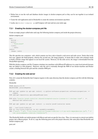 Docker Containerization Cookbook 39 / 56
• Deﬁne how to run the web and database docker images in docker-compose.yml so they can be run together in an isolated
environment.
• Create the web application and its Dockerﬁle to create the runtime environment anywhere.
• Lastly, run docker-compose up and Compose will start and run your entire app.
7.3.1 Creating the docker-compose.yml ﬁle
Create an empty project called todos and copy the following docker-compose.yml inside the project directory.
docker-compose.yml
web:
build: .
ports:
- "8000:8000"
links:
- redis
redis:
image: redis
This ﬁle speciﬁes two containers: web, which contains our Java code to launch a web server and redis server. Notice that in the
ﬁrst case, appears the build property, whereas the second case, the image property. It means that in order web container needs
to build a Docker image that appears in our local ﬁle system. However, for the redis server, the image is downloaded from the
DockerHub repository.
With this docker-compose.yml ﬁle, Compose simulates two machines with different IP addresses in a same local network because
they are linked (i.e link property). However, only the web is externally through the 8000 of our docker-machine and Docker
creates a binding between this port and the container 8000 port.
7.3.2 Creating the web server
Now, let’s create the Dockerﬁle that Compose requires in the same directory than the docker-compose.yml ﬁle with the following
contents.
Dockerﬁle
FROM ubuntu:14.04
MAINTAINER javacodegeeks
RUN apt-get update && apt-get install -y python-software-properties software-properties- ←
common
RUN add-apt-repository ppa:webupd8team/java
RUN echo "oracle-java8-installer shared/accepted-oracle-license-v1-1 boolean true" | ←
debconf-set-selections
RUN apt-get update && apt-get install -y oracle-java8-installer maven
ADD . /usr/local/todolist
RUN cd /usr/local/todolist && mvn assembly:assembly
CMD ["java", "-cp", "/usr/local/todolist/target/todolist-1.0-jar-with-dependencies.jar", " ←
com.javacodegeeks.todolist.TodoServer"]
This Dockerﬁle builds our todolist project with Maven and starts an speciﬁc Java class. Thus, it is necessary to convert our todolist
project into a Maven project. To do so, copy the following pom.xml in the project directory (the same place than Dockerﬁle and
docker-compose.yml.
pom.xml
 