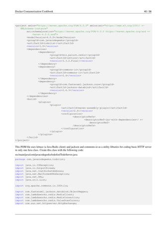 Docker Containerization Cookbook 40 / 56
<project xmlns="https://maven.apache.org/POM/4.0.0" xmlns:xsi="https://www.w3.org/2001/ ←
XMLSchema-instance"
xsi:schemaLocation="https://maven.apache.org/POM/4.0.0 https://maven.apache.org/xsd ←
/maven-4.0.0.xsd">
<modelVersion>4.0.0</modelVersion>
<groupId>com.javacodegeeks</groupId>
<artifactId>todolist</artifactId>
<version>1.0</version>
<dependencies>
<dependency>
<groupId>biz.paluch.redis</groupId>
<artifactId>lettuce</artifactId>
<version>3.3.2.Final</version>
</dependency>
<dependency>
<groupId>commons-io</groupId>
<artifactId>commons-io</artifactId>
<version>2.4</version>
</dependency>
<dependency>
<groupId>com.fasterxml.jackson.core</groupId>
<artifactId>jackson-databind</artifactId>
<version>2.6.3</version>
</dependency>
</dependencies>
<build>
<plugins>
<plugin>
<artifactId>maven-assembly-plugin</artifactId>
<version>2.6</version>
<configuration>
<descriptorRefs>
<descriptorRef>jar-with-dependencies</ ←
descriptorRef>
/descriptorRefs>
</configuration>
</plugin>
</plugins>
</build>
</project>
This POM ﬁle uses lettuce (a Java Redis client) and jackson and commons-io as a utility libraries for coding basic HTTP server
in only one Java class. Create this class with the following code:
src/main/java/com/javacodegeeks/todolist/TodoServer.java
package com.javacodegeeks.todolist;
import java.io.IOException;
import java.io.OutputStream;
import java.net.InetSocketAddress;
import java.net.MalformedURLException;
import java.net.URL;
import java.util.List;
import org.apache.commons.io.IOUtils;
import com.fasterxml.jackson.databind.ObjectMapper;
import com.lambdaworks.redis.RedisClient;
import com.lambdaworks.redis.RedisConnection;
import com.lambdaworks.redis.ValueScanCursor;
import com.sun.net.httpserver.HttpExchange;
 